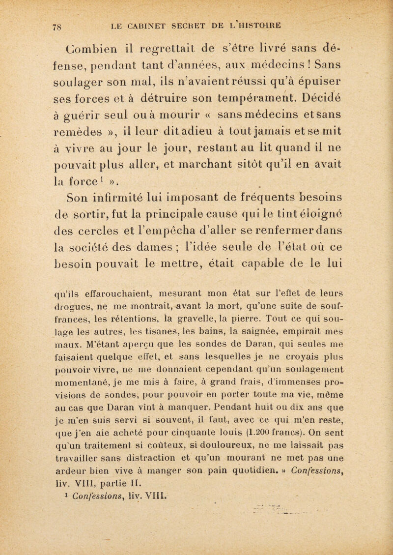 Combien il regrettait de s’être livré sans dé¬ fense, pendant tant d’années, aux médecins ! Sans soulager son mal, ils n’avaient réussi qu’à épuiser ses forces et à détruire son tempérament. Décidé à guérir seul ou à mourir « sans médecins et sans remèdes », il leur ditadieu à tout jamais et se mit à vivre au jour le jour, restant au lit quand il ne pouvait plus aller, et marchant sitôt qu’il en avait la force 1 ». Son infirmité lui imposant de fréquents besoins de sortir, fut la principale cause qui le tint éloigné des cercles et l’empêcha d’aller se renfermer dans la société des dames ; l’idée seule de l’état où ce besoin pouvait le mettre, était capable de le lui qu’ils effarouchaient, mesurant mon état sur l’effet de leurs drogues, ne me montrait, avant la mort, qu’une suite de souf¬ frances, les rétentions, la gravelle, la pierre. Tout ce qui sou¬ lage les autres, les tisanes, les bains, la saignée, empirait mes maux. M’étant aperçu que les sondes de Daran, qui seules me faisaient quelque effet, et sans lesquelles je ne croyais plus pouvoir vivre, ne me donnaient cependant qu’un soulagement momentané, je me mis à faire, à grand frais, d'immenses pro¬ visions de sondes, pour pouvoir en porter toute ma vie, même au cas que Daran vînt à manquer. Pendant huit ou dix ans que je m’en suis servi si souvent, il faut, avec ce qui m’en reste, que j’en aie acheté pour cinquante louis (1.200 francs). On sent qu’un traitement si coûteux, si douloureux, ne me laissait pas travailler sans distraction et qu’un mourant ne met pas une ardeur bien vive à manger son pain quotidien. » Confessions, liv. VIII, partie II. 1 Confessions, liv. VIII.