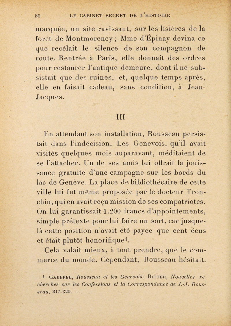 marquée, un site ravissant, sur les lisières de la forêt de Montmorency ; Mme d’Epinay devina ce que recelait le silence de son compagnon de route. Rentrée à Paris, elle donnait des ordres pour restaurer l’antique demeure, dont il ne sub¬ sistait que des ruines, et, quelque temps après, elle en faisait cadeau, sans condition, à Jean- Jacques. III En attendant son installation, Rousseau persis¬ tait dans l’indécision. Les Genevois, qu’il avait visités quelques mois auparavant, méditaient de se l’attacher. Un de ses amis lui offrait la jouis¬ sance gratuite d’une campagne sur les bords du lac de Genève. La place de bibliothécaire de celte ville lui fut même proposée par le docteur Tron- chin, qui en avait reçu mission de ses compatriotes. On lui garantissait 1.200 francs d’appointements, simple prétexte pour lui faire un sort, car jusque- là cette position n’avait été payée que cent écus et était plutôt honorifique1. Cela valait mieux, à tout prendre, que le com¬ merce du monde. Cependant, Rousseau hésitait. 1 Gaberel, Rousseau et les Genevois; Ritter, Nouvelles re cherches sur les Confessions et la Correspondance de J.-J. Rous¬ seau, 317-320.