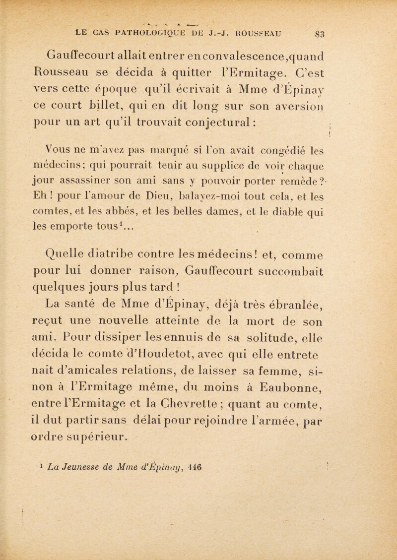 Gauffecourt allait entrer en convalescence,quand Rousseau se décida à quitter l’Ermitage, C’est vers cette époque qu’il écrivait à Mme d’Épinay ce court billet, qui en dit long sur son aversion pour un art qu’il trouvait conjectural : Vous ne m’avez pas marqué si Ton avait congédié les médecins; qui pourrait tenir au supplice de voir chaque jour assassiner son ami sans y pouvoir porter remède ?- Eh ! pour l’amour de Dieu, balavez-moi tout cela, et les comtes, et les abbés, et les belles dames, et le diable qui les emporte tous1... Quelle diatribe contre les médecins! et, comme pour lui donner raison, Gauffecourt succombait quelques jours plus tard ! La santé de Mme d’Épinay, déjà très ébranlée, reçut une nouvelle atteinte de la mort de son ami. Pour dissiper les ennuis de sa solitude, elle décida le comte d’Houdetot, avec qui elle entrete nait d’amicales relations, de laisser sa femme, si¬ non à l’Ermitage même, du moins à Eaubonne, entre l’Ermitage et la Chevrette; quant au comte, il dut partir sans délai pour rejoindre Farinée, par ordre supérieur. 1 La Jeunesse de Mme d’Épinoy, 446