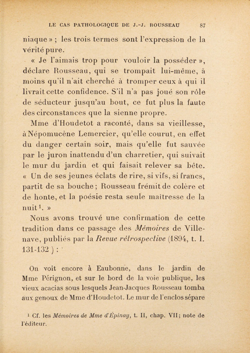 niaque » ; les trois termes sont l'expression de la vérité pure. « Je l’aimais trop pour vouloir la posséder», déclare Rousseau, qui se trompait lui-même, à moins qu’il n’ait cherché à tromper ceux à qui il livrait cette confidence. S’il n’a pas joué son rôle de séducteur jusqu’au bout, ce fut plus la faute des circonstances que la sienne propre. Mme d’Houdetot a raconté, dans sa vieillesse, àNépomucène Lemercier, qu’elle courut, en effet du danger certain soir, mais qu’elle fut sauvée par le juron inattendu d’un charretier, qui suivait le mur du jardin et qui faisait relever sa bête. « Un de ses jeunes éclats de rire, si vifs, si francs, partit de sa bouche ; Rousseau frémit de colère et de honte, et la poésie resta seule maîtresse de la nuit U » Nous avons trouvé une confirmation de cette tradition dans ce passage des Mémoires de Ville- nave, publiés par la Revue rétrospective (1894, t. I. 131-132 ) : On voit encore à Eaubonne, dans le jardin de Mme Pérignon, et sur le bord de la voie publique, les vieux acacias sous lesquels Jean-Jacques Rousseau tomba aux genoux de Mme d’Houdetot. Le mur de l’enclos sépare 1 Cf. les Mémoires de Mme d'Épinciy, t. II, chap. VII; note de l’éditeur.