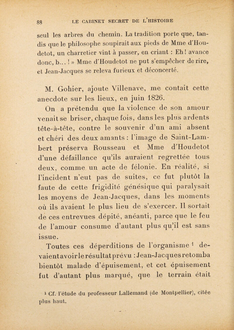 seul les arbres du chemin. La tradition porte que, tan¬ dis que le philosophe soupirait aux pieds de Mme d’Hou- detot, un charretier vint à passer, en criant : Eh ! avance donc, b... ! » Mme d’Houdetot ne put s empêcher de rire, et Jean-Jacques se releva furieux et déconcerté. M. Gohier, ajoute Villenave, me contait cette anecdote sur les lieux, en juin 1826. On a prétendu que la violence de son amour venait se briser, chaque fois, dans les plus ardents tête-à-tête, contre le souvenir d’un ami absent et chéri des deux amants : l’image de Saint-Lam¬ bert préserva Rousseau et Mme d’Houdetot d’une défaillance qu’ils auraient regrettée tous deux, comme un acte de félonie. En réalité, si l’incident n’eut pas de suites, ce fut plutôt la faute de cette frigidité génésique qui paralysait les moyens de Jean-Jacques, dans les moments où ils avaient le plus lieu de s’exercer. Il sortait de ces entrevues dépité, anéanti, parce que le feu de l’amour consume d’autant plus qu’il est sans issue. Toutes ces déperditions de l’organisme 1 de¬ vaient avoir le résultat prévu : Jean-Jacques retomba bientôt malade d’épuisement, et cet épuisement fut d’autant plus marqué, que le terrain était 1 Cf. l’étude du professeur Lallemand (de Montpellier), citée plus haut.