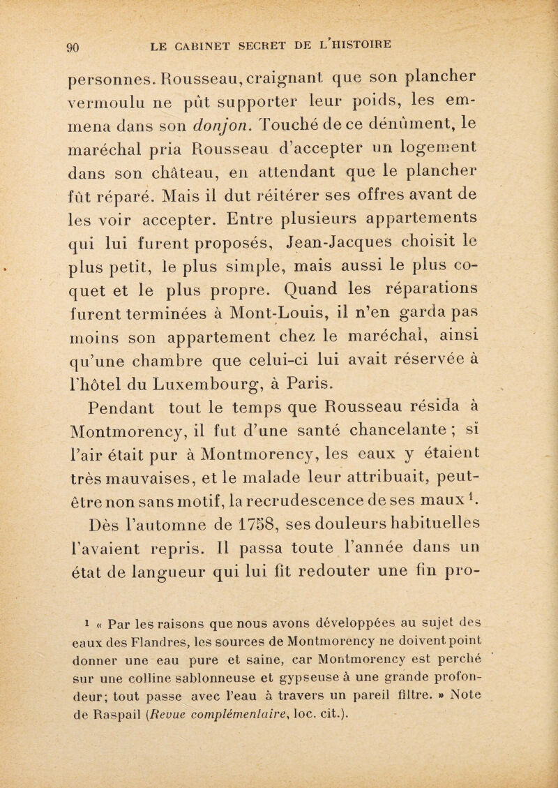 personnes. Rousseau, craignant que son plancher vermoulu ne pût supporter leur poids, les em¬ mena dans son donjon. Touché de ce dénument, le maréchal pria Rousseau d’accepter un logement dans son château, en attendant que le plancher fût réparé. Mais il dut réitérer ses offres avant de les voir accepter. Entre plusieurs appartements qui lui furent proposés, Jean-Jacques choisit le plus petit, le plus simple, mais aussi le plus co¬ quet et le plus propre. Quand les réparations furent terminées à Mont-Louis, il n’en garda pas moins son appartement chez le maréchal, ainsi qu’une chambre que celui-ci lui avait réservée à l’hôtel du Luxembourg, à Paris. Pendant tout le temps que Rousseau résida à Montmorency, il fut d’une santé chancelante ; si l’air était pur à Montmorency, les eaux y étaient très mauvaises, et le malade leur attribuait, peut- être non sans motif, la recrudescence de ses maux1. Dès l’automne de 1758, ses douleurs habituelles l’avaient repris. Il passa toute Tannée dans un état de langueur qui lui fit redouter une fin pro- 1 « Par les raisons que nous avons développées au sujet des eaux des Flandres, les sources de Montmorency ne doivent point donner une eau pure et saine, car Montmorency est perché sur une colline sablonneuse et gypseuse à une grande profon¬ deur; tout passe avec l’eau à travers un pareil filtre. » Note de Raspail (Revue complémentaire, loc. cit.).