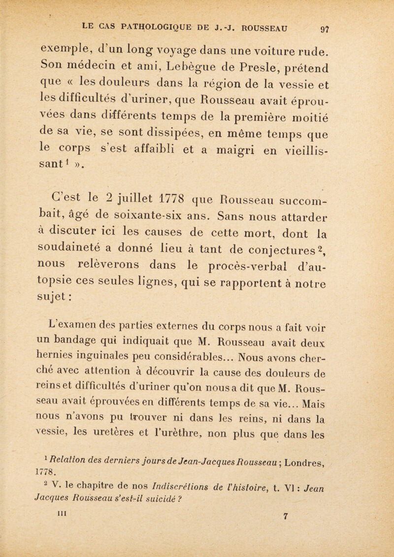 exemple, d un long voyage dans une voiture rude. Son médecin et ami, Lebègue de Presle, prétend que « les douleurs dans la région de la vessie et les difficultés d’uriner, que Rousseau avait éprou¬ vées dans différents temps de la première moitié de sa vie, se sont dissipées, en même temps que le corps s’est affaibli et a maigri en vieillis¬ sant1 ». C’est le 2 juillet 1778 que Rousseau succom¬ bait, âgé de soixante-six ans. Sans nous attarder à discuter ici les causes de cette mort, dont la soudaineté a donné lieu à tant de conjectures2, nous relèverons dans le procès-verbal d’au¬ topsie ces seules lignes, qui se rapportent à notre sujet : L’examen des parties externes du corps nous a fait voir un bandage qui indiquait que M. Rousseau avait deux hernies inguinales peu considérables... Nous avons cher¬ ché avec attention à découvrir la cause des douleurs de reinset difficultés d’uriner qu’on nous a dit que M. Rous¬ seau avait éprouvées en différents temps de sa vie... Mais nous n’avons pu trouver ni dans les reins, ni dans la vessie, les uretères et l’urèthre, non plus que dans les 1 Relation des derniers jours de Jean-Jacques Rousseau ; Londres, 1778. 2 V. le chapitre de nos Indiscrétions de Vhistoire, t. VI : Jean Jacques Rousseau s’est-il suicidé ? m 7