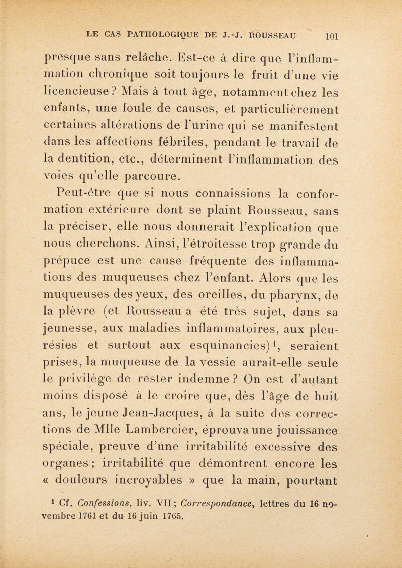 presque sans relâche. Est-ce à dire que l’inflam¬ mation chronique soit toujours le fruit d’une vie licencieuse? Mais à tout âge, notamment chez les enfants, une foule de causes, et particulièrement certaines altérations de l’urine qui se manifestent dans les affections fébriles, pendant le travail de la dentition, etc., déterminent l’inflammation des voies qu’elle parcoure. Peut-être que si nous connaissions la confor¬ mation extérieure dont se plaint Rousseau, sans la préciser, elle nous donnerait l’explication que nous cherchons. Ainsi, l’étroitesse trop grande du prépuce est une cause fréquente des inflamma¬ tions des muqueuses chez l’enfant. Alors que les muqueuses des yeux, des oreilles, du pharynx, de la plèvre (et Piousseau a été très sujet, dans sa jeunesse, aux maladies inflammatoires, aux pleu¬ résies et surtout aux esquinancies) *, seraient prises, la muqueuse de la vessie aurait-elle seule le privilège de rester indemne ? On est d’autant moins disposé à le croire que, dès Page de huit ans, le jeune Jean-Jacques, à la suite des correc¬ tions de Mlle Lambercier, éprouva une jouissance spéciale, preuve d’une irritabilité excessive des organes ; irritabilité que démontrent encore les « douleurs incroyables » que la main, pourtant 1 Cf. Confessions, liv. YII ; Correspondance, lettres du 16 no¬ vembre 1761 et du 16 juin 1765.