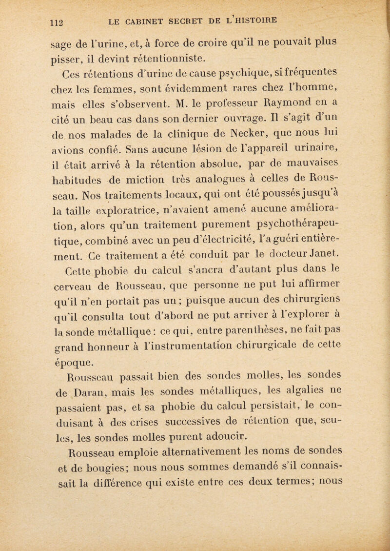 sage de l’urine, et, à force de croire qu’il ne pouvait plus pisser, il devint rétentionniste. Ces rétentions d’urine de cause psychique, si frequentes chez les femmes, sont évidemment rares chez l’homme, mais elles s’observent. M. le professeur Raymond en a cité un beau cas dans son dernier ouvrage. Il s’agit d’un de nos malades de la clinique de Necker, que nous lui avions confié. Sans aucune lésion de l’appareil urinaire, il était arrivé à la rétention absolue, par de mauvaises habitudes de miction très analogues à celles de Rous¬ seau. Nos traitements locaux, qui ont été poussés jusqu à la taille exploratrice, n’avaient amené aucune améliora¬ tion, alors qu’un traitement purement psychothérapeu¬ tique, combiné avec un peu d’électricité, l’a guéri entière¬ ment. Ce traitement a ete conduit par le docteur Janet. Cette phobie du calcul s’ancra d’autant plus dans le cerveau de Rousseau, que personne ne put lui affirmer qu’il n’en portait pas un ; puisque aucun des chirurgiens qu’il consulta tout d’abord ne put arriver à l’explorer à la sonde métallique : ce qui, entre parenthèses, ne fait pas grand honneur à l’instrumentation chirurgicale de cette époque. Rousseau passait bien des sondes molles, les sondes de Daran, mais les sondes métalliques, les algalies ne passaient pas, et sa phobie du calcul persistait, le con¬ duisant à des crises successives de rétention que, seu¬ les, les sondes molles purent adoucir. Rousseau emploie alternativement les noms de sondes et de bougies; nous nous sommes demandé s’il connais¬ sait la différence qui existe entre ces deux termes; nous