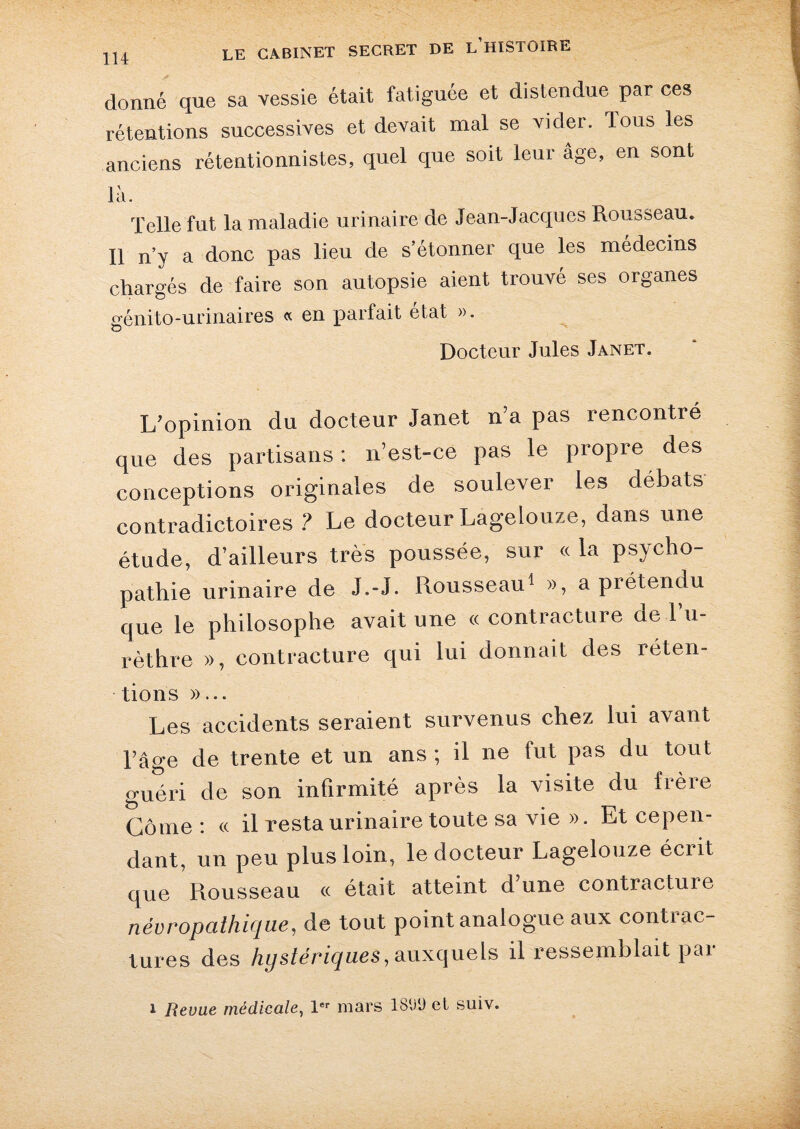 donné que sa vessie était fatiguée et distendue par ces rétentions successives et devait mal se vider. Tous les anciens rétentionnistes, quel que soit leur âge, en sont là. Telle fut la maladie urinaire de Jean-Jacques Rousseau. Il n’y a donc pas lieu de s’étonner que les médecins chargés de faire son autopsie aient trouvé ses organes génito-urinaires « en parfait état ». Docteur Jules Janet. L'opinion du docteur Janet n’a pas rencontré que des partisans ; n’est-ce pas le propre des conceptions originales de soulever les débats contradictoires ? Le docteur Lagelouze, dans une étude, d’ailleurs très poussée, sur « la psycho¬ pathie urinaire de J.-J. Rousseau1 », a prétendu que le philosophe avait une « contracture de l’u¬ rèthre », contracture qui lui donnait des réten¬ tions »... Les accidents seraient survenus chez lui avant Page de trente et un ans ; il ne fut pas du tout guéri de son infirmité après la visite du frère Corne: « il resta urinaire toute sa vie ». Et cepen¬ dant, un peu plus loin, le docteur Lagelouze écrit que Rousseau ce était atteint dune contracture névropathique, de tout point analogue aux contrac¬ tures des hystériques, auxquels il ressemblait pai i Revue médicale, 1er mars 181)9 et suiv.