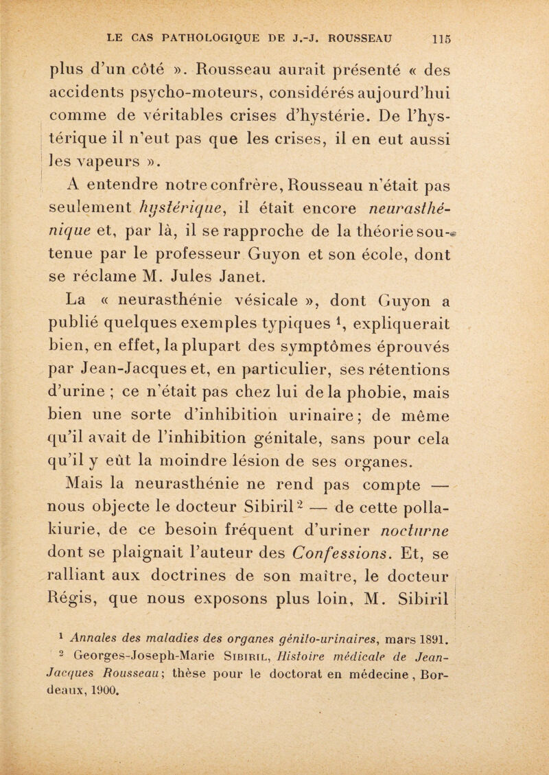 plus d’un côté ». Rousseau aurait présenté « des accidents psycho-moteurs, considérés aujourd’hui comme de véritables crises d’hystérie. De l’hys¬ térique il n’eut pas que les crises, il en eut aussi ! les vapeurs ». A entendre notre confrère, Rousseau n’était pas seulement hystérique, il était encore neurasthé¬ nique et, par là, il se rapproche de la théorie sou-* tenue par le professeur Guyon et son école, dont se réclame M. Jules Janet. La « neurasthénie vésicale », dont Guyon a publié quelques exemples typiques expliquerait bien, en effet, la plupart des symptômes éprouvés par Jean-Jacques et, en particulier, ses rétentions d’urine ; ce n’était pas chez lui delà phobie, mais bien une sorte d’inhibition urinaire ; de môme qu’il avait de l’inhibition génitale, sans pour cela qu’il y eût la moindre lésion de ses organes. Mais la neurasthénie ne rend pas compte — nous objecte le docteur Sibiril1 2 — de cette polla¬ kiurie, de ce besoin fréquent d’uriner nocturne dont se plaignait l’auteur des Confessions. Et, se ralliant aux doctrines de son maître, le docteur Régis, que nous exposons plus loin, M. Sibiril 1 Annales des maladies des organes génito-urinaires, mars 1891. 2 Georges-Joseph-Marie Sibiril, Histoire médicale de Jean- Jacques Rousseau-, thèse pour le doctorat en médecine , Bor¬ deaux, 1900.