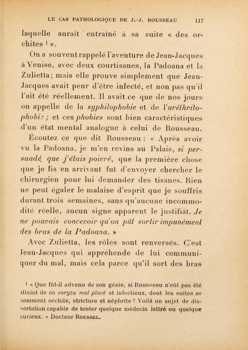 laquelle aurait entraîné à sa suite « des or¬ chites 1 ». On a souvent rappelé l’aventure de Jean-Jacques à Venise, avec deux courtisanes, la Padoana et la Zulietta; mais elle prouve simplement que Jean- Jacques avait peur d’être infecté, et non pas qu’il Fait été réellement. 11 avait ce que de nos jours on appelle de la syphilophobie et de Vuréthrito- phobis ; et ces phobies sont bien caractéristiques d’un état mental analogue à celui de Rousseau. Ecoutez ce que dit Rousseau : « Après avoir vu la Padoana, je m’en revins au Palais, si per¬ suadé^ que fêlais poivré, que la première chose que je fis en arrivant fut d’envoyer chercher le chirurgien pour lui demander des tisanes. Rien ne peut égaler le malaise d’esprit que je souffris durant trois semaines, sans qu’aucune incommo¬ dité réelle, aucun signe apparent le justifiât. Je ne pouvais concevoir qu on pût sortir impunément des bras de la Padoana. » Avec Zulietta, les rôles sont renversés. C’est Jean-Jacques qui appréhende de lui communi¬ quer du mal, mais cela parce qu’il sort des bras 1 « Que fût-il advenu de son génie, si Rousseau n’eût pas été atteint de ce coryza mal placé et infectieux, dont les suites se comment orchite, stricture et néphrite ? Voilà un sujet de dis¬ sertation capable de tenter quelque médecin lettré ou quelque curieux. » Docteur Roussel.