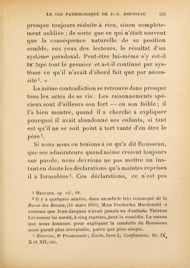 presque toujours réduite à rien, sinon complète¬ ment oubliée ; de sorte que ce qui n’était souvent que la conséquence naturelle de sa position semble, aux yeux des lecteurs, le résultat d’un système paradoxal. Peut-être lui-même s’y est-il trf mpé tout le premier et a-t-il continué par sys¬ tème ce qu’il n’avait d’abord fait que par néces¬ sité b » La même contradiction se retrouve dans presque tous les actes de sa vie. Les raisonnements spé¬ cieux sont d’ailleurs son fort —ou son faible; il l’a bien montré, quand il a cherché à expliquer pourquoi il avait abandonné ses enfants, si tant est qu’il ne se soit point à tort vanté d’en être le père 1 2. Si nous nous en tenions à ce qu’a dit Piousseau, que ses admirateurs quand même croient toujours sur parole, nous devrions ne pas mettre un ins¬ tant en doute les déclarations qu’à maintes reprises il a formulées3. Ces déclarations, ce n’est pas 1 Mercier, op. cit., 68. 2 II y a quelques années, dans un article très remarqué de la Revue des Revues, (15 mars 1910), Mme Frederika Macdonald a soutenu que Jean-Jacques n’avait jamais eu d’enfants. Thérèse Levasseur lui aurait, à cinq reprises/joué la comédie. La raison que nous donnons pour expliquer la conduite de Rousseau nous paraît plus acceptable, parce que plus simple. s Rêveries, 9e Promenade; Émile, livre I; Confessions, liv. IXf X et XII, etc.