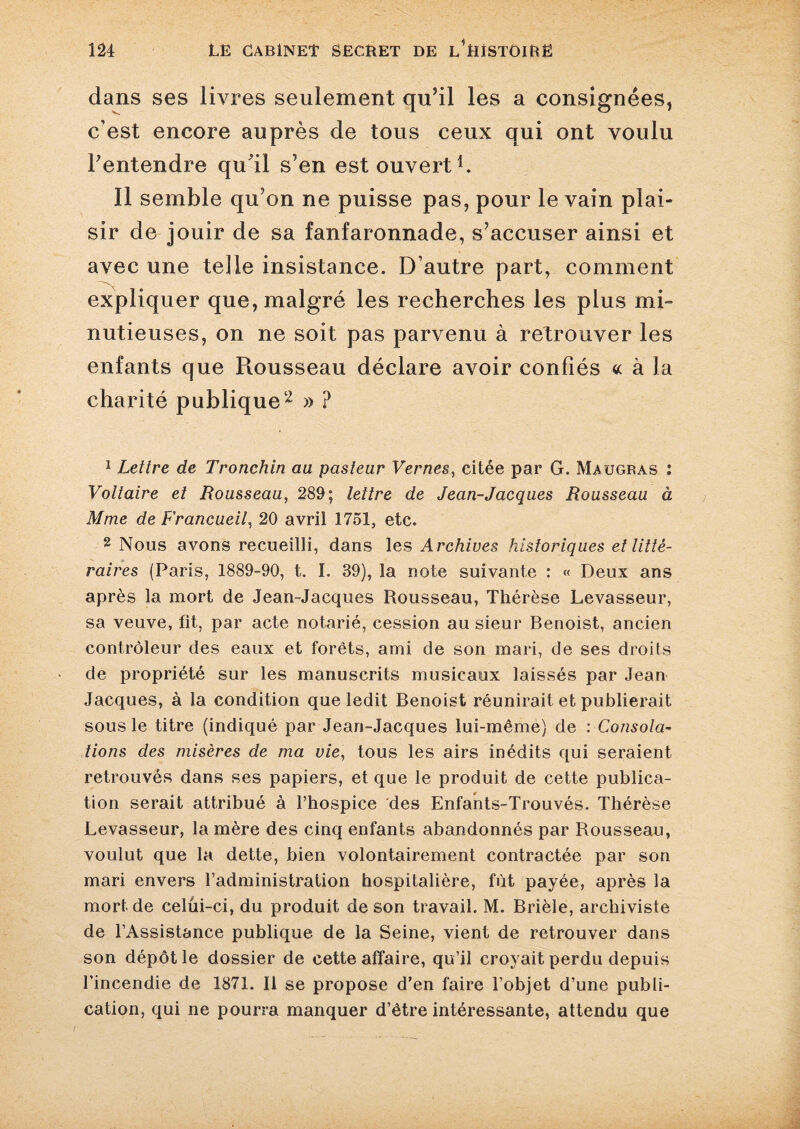 dans ses livres seulement qu’il les a consignées, c’est encore auprès de tous ceux qui ont voulu l’entendre qu’il s’en est ouvert1. Il semble qu’on ne puisse pas, pour le vain plai¬ sir de jouir de sa fanfaronnade, s’accuser ainsi et avec une telle insistance. D’autre part, comment expliquer que, malgré les recherches les plus mi¬ nutieuses, on ne soit pas parvenu à retrouver les enfants que Rousseau déclare avoir confiés « à Ja charité publique2 » ? 1 Lettre de Tronchin au pasteur Vernes, citée par G. Maugras : Voltaire et Rousseau, 289; lettre de Jean-Jacques Rousseau à Mme de Francueil, 20 avril 1751, etc. 2 Nous avons recueilli, dans les Archives historiques et litté¬ raires (Paris, 1889-90, t. I. 39), la note suivante : « Deux ans après la mort de Jean-Jacques Rousseau, Thérèse Levasseur, sa veuve, fit, par acte notarié, cession au sieur Benoist, ancien contrôleur des eaux et forêts, ami de son mari, de ses droits de propriété sur les manuscrits musicaux laissés par Jean Jacques, à la condition que ledit Benoist réunirait et publierait sous le titre (indiqué par Jean-Jacques lui-même) de : Consola¬ tions des misères de ma vie, tous les airs inédits qui seraient retrouvés dans ses papiers, et que le produit de cette publica¬ tion serait attribué à l’hospice des Enfants-Trouvés. Thérèse Levasseur, la mère des cinq enfants abandonnés par Rousseau, voulut que la dette, bien volontairement contractée par son mari envers l’administration hospitalière, fût payée, après la mort de celüi-ci, du produit de son travail. M. Brièle, archiviste de l’Assistance publique de la Seine, vient de retrouver dans son dépôt le dossier de cette affaire, qu’il croyait perdu depuis l’incendie de 1871. Il se propose d’en faire l’objet d’une publi¬ cation, qui ne pourra manquer d’être intéressante, attendu que /