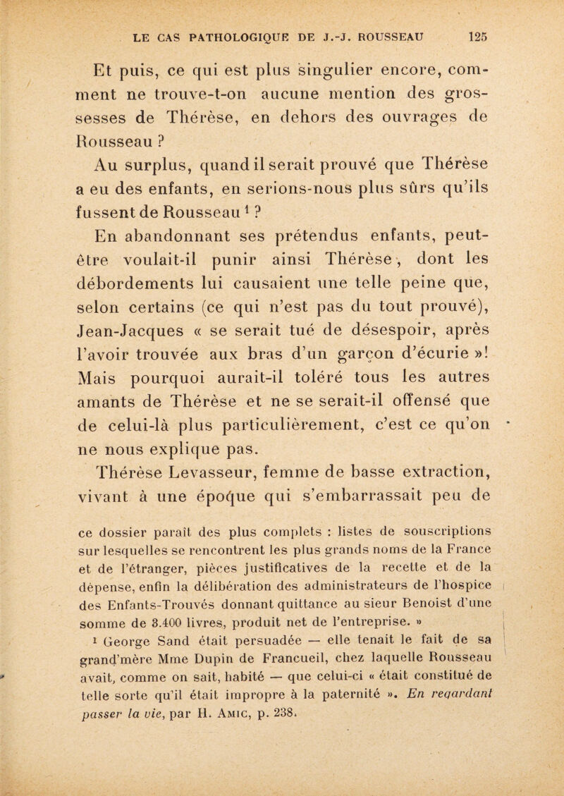 Et puis, ce qui est plus singulier encore, com¬ ment ne trouve-t-on aucune mention des gros¬ sesses de Thérèse, en dehors des ouvrages de Rousseau ? Au surplus, quand il serait prouvé que Thérèse a eu des enfants, en serions-nous plus sûrs qu’ils fussent de Rousseau 1 ? En abandonnant ses prétendus enfants, peut- être voulait-il punir ainsi Thérèse, dont les débordements lui causaient une telle peine que, selon certains (ce qui n’est pas du tout prouvé), Jean-Jacques « se serait tué de désespoir, après l’avoir trouvée aux bras d’un garçon d’écurie »! Mais pourquoi aurait-il toléré tous les autres amants de Thérèse et ne se serait-il offensé que de celui-là plus particulièrement, c’est ce qu’on ne nous explique pas. Thérèse Levasseur, femme de basse extraction, vivant à une époque qui s’embarrassait peu de ce dossier paraît des plus complets : listes de souscriptions sur lesquelles se rencontrent les plus grands noms de la France et de l’étranger, pièces justificatives de la recette et de la dépense, enfin la délibération des administrateurs de l’hospice des Enfants-Trouvés donnant quittance au sieur Benoist d’une somme de 3.400 livres, produit net de l’entreprise. » 1 George Sand était persuadée — elle tenait le fait de sa grand’mère Mme Dupin de Francueil, chez laquelle Rousseau avait, comme on sait, habité — que celui-ci « était constitué de telle sorte qu’il était impropre à la paternité ». En reqcirdcint passer la vie, par H. Amic, p. 238.