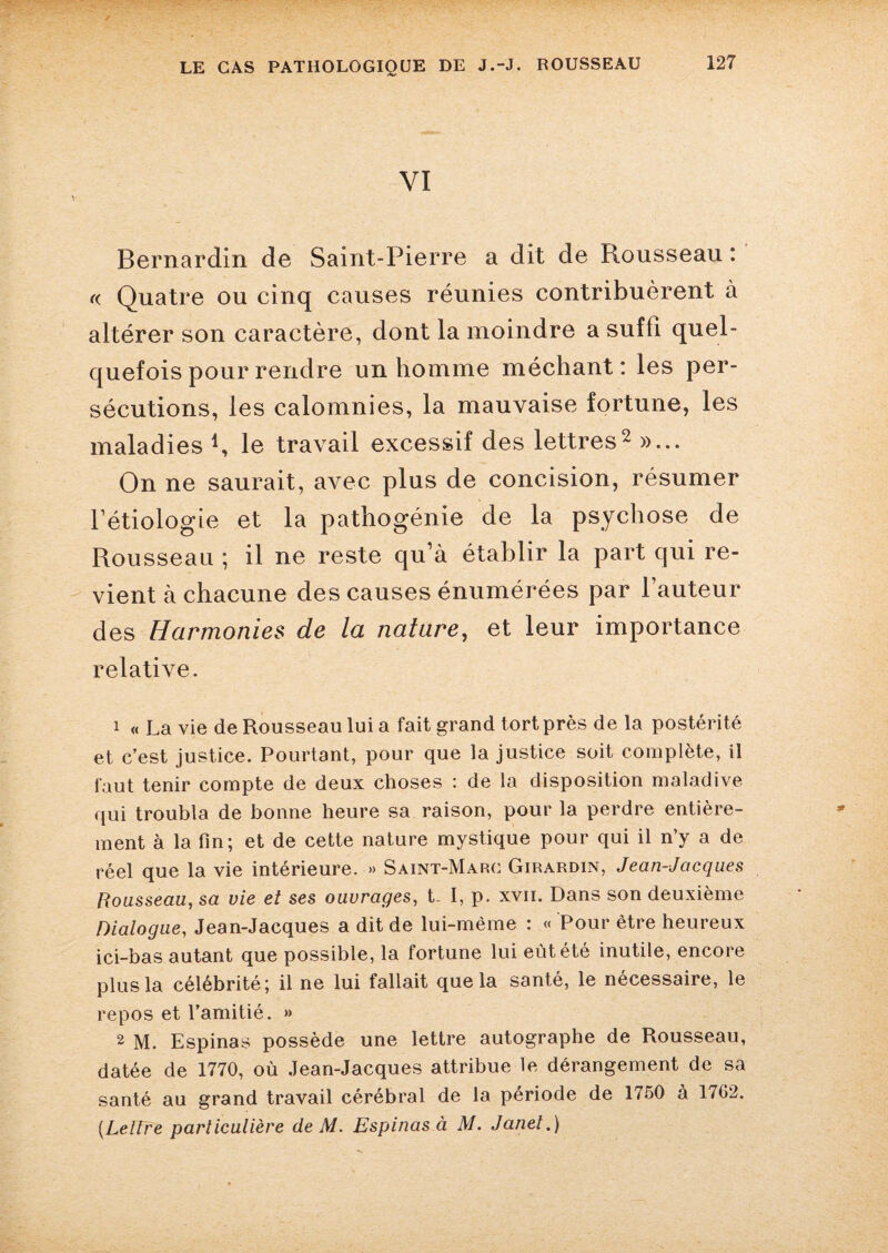 VI Bernardin de Saint-Pierre a dit de Rousseau : « Quatre ou cinq causes réunies contribuèrent à altérer son caractère, dont la moindre a suffi quel¬ quefois pour rendre un homme méchant: les per¬ sécutions, les calomnies, la mauvaise fortune, les maladies R le travail excessif des lettres2 »... On ne saurait, avec plus de concision, résumer l’étiologie et la pathogénie de la psychose de Rousseau ; il ne reste qu’à établir la part qui re¬ vient à chacune des causes énumérées par l’auteur des Harmonies de la nature, et leur importance relative. 1 « La vie de Rousseau lui a fait grand tort près de la postérité et c’est justice. Pourtant, pour que la justice soit complète, il faut tenir compte de deux choses : de la disposition maladive qui troubla de bonne heure sa raison, pour la perdre entière¬ ment à la fin; et de cette nature mystique pour qui il n’y a de réel que la vie intérieure. » Saint-Marc Girardin, Jean-Jacques Rousseau, sa vie et ses ouvrages, t- I, p. xvii. Dans son deuxième Dialogue, Jean-Jacques a dit de lui-mème : « Pour être heureux ici-bas autant que possible, la fortune lui eût été inutile, encore plus la célébrité; il ne lui fallait que la santé, le nécessaire, le repos et l’amitié. » 2 M. Espinas possède une lettre autographe de Rousseau, datée de 1770, où Jean-Jacques attribue le dérangement de sa santé au grand travail cérébral de la période de 1750 à 1702. (Lettre particulière de M. Espinas à M. Janet.)