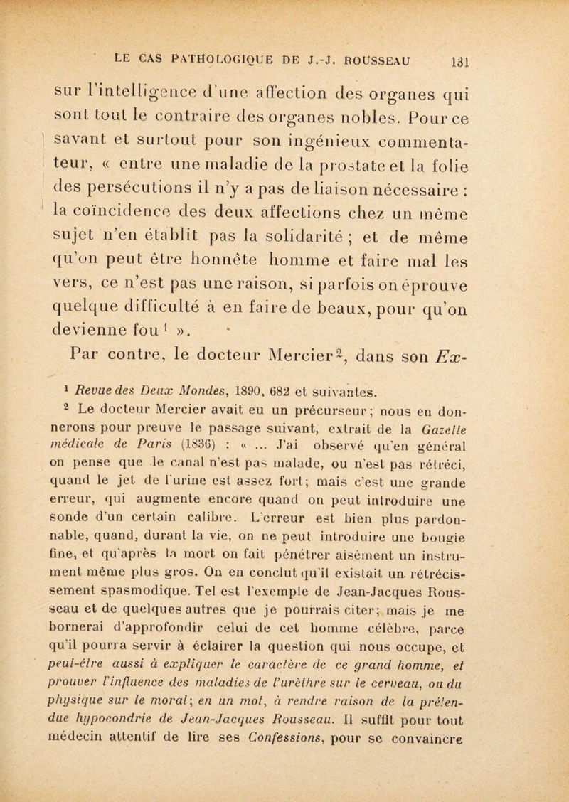 sur 1 intelligence d une affection des organes qui sont tout le contraire des organes nobles. Pour ce savant et surtout pour son ingénieux commenta¬ teur. « entre une maladie de la prostate et la folie des persécutions il n’y a pas de liaison nécessaire : la coïncidence des deux affections chez un même sujet n’en établit pas la solidarité ; et de même qu’on peut être honnête homme et faire mal les vers, ce n’est pas une raison, si parfois on éprouve quelque difficulté à en faire de beaux, pour qu’on devienne fou 1 ». Par contre, le docteur Mercier2, dans son Ex- 1 Revue clés Deux Mondes, 1890, 682 et suivantes. 2 Le docteur Mercier avait eu un précurseur; nous en don¬ nerons pour preuve le passage suivant, extrait de la Gazette médicale de Paris (1836) : «... J’ai observé qu’en général on pense que le canal n’est pas malade, ou n’est pas rétréci, quand le jet de l'urine est assez fort; mais c’est une grande erreur, qui augmente encore quand on peut introduire une sonde d’un certain calibre. L’erreur est bien plus pardon¬ nable, quand, durant la vie, on ne peut introduire une bougie fine, et qu’après la mort on fait pénétrer aisément un instru¬ ment même plus gros. On en conclut qu’il existait un. rétrécis¬ sement spasmodique. Tel est l’exemple de Jean-Jacques Rous¬ seau et de quelques autres que je pourrais citer; mais je me bornerai d’approfondir celui de cet homme célèbre, parce qu’il pourra servir à éclairer la question qui nous occupe, et peut-être aussi à expliquer le caractère de ce grand homme, et prouver l'influence des maladies de l’urèthre sur le cerveau, ou du physique sur le moral; en un mot, à rendre raison de la préten¬ due hypocondrie de Jean-Jacques Rousseau. Il suffit pour tout médecin attentif de lire ses Confessions, pour se convaincre