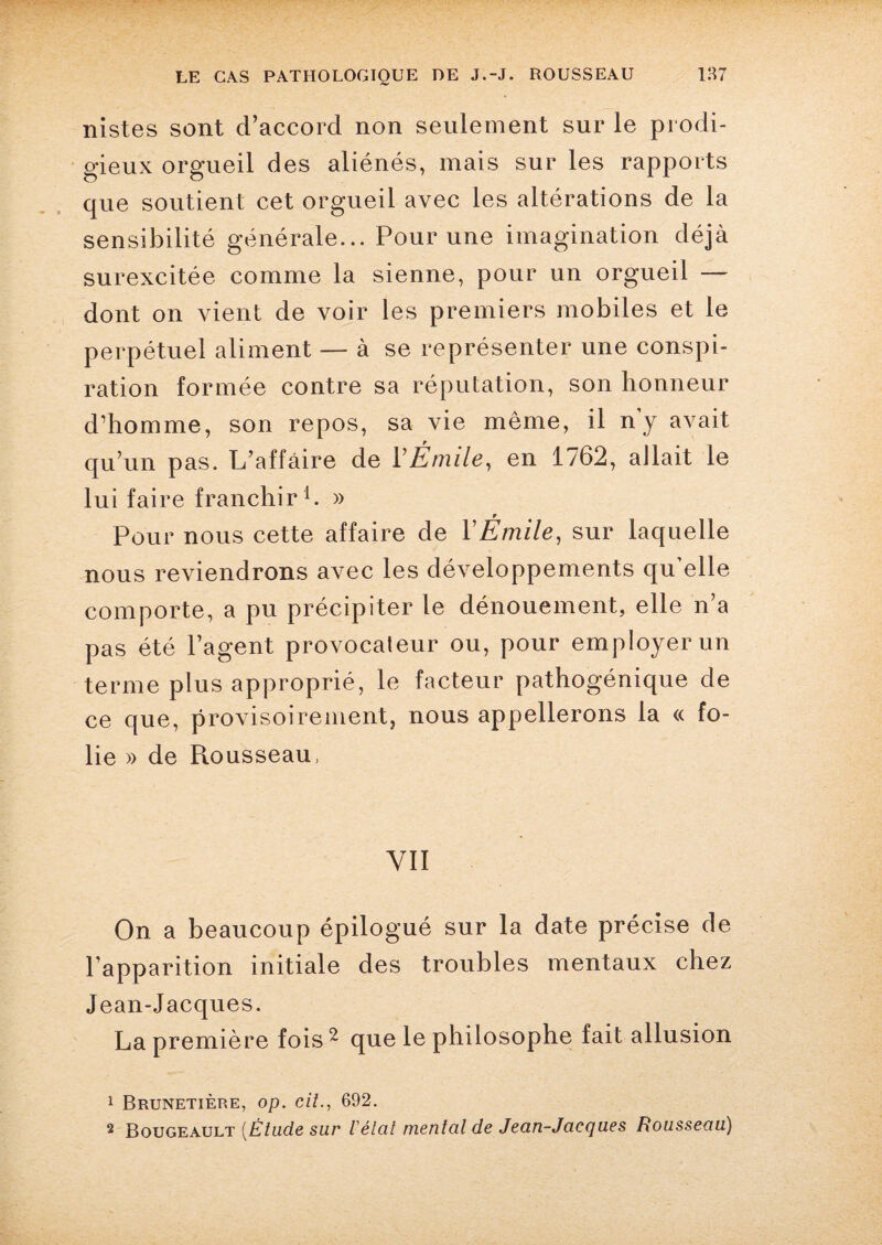 nistes sont d’accord non seulement sur le prodi¬ gieux orgueil des aliénés, mais sur les rapports que soutient cet orgueil avec les altérations de la sensibilité générale... Pour une imagination déjà surexcitée comme la sienne, pour un orgueil — dont on vient de voir les premiers mobiles et le perpétuel aliment — à se représenter une conspi¬ ration formée contre sa réputation, son honneur d’homme, son repos, sa vie même, il n y avait qu’un pas. L’affaire de l’Émile, en 1762, allait le lui faire franchir1. » r Pour nous cette affaire de l’Emile, sur laquelle nous reviendrons avec les développements qu’elle comporte, a pu précipiter le dénouement, elle n’a pas été l’agent provocateur ou, pour employer un terme plus approprié, le facteur pathogénique de ce que, provisoirement, nous appellerons la « fo¬ lie » de Rousseau, YII On a beaucoup épilogué sur la date précise de l’apparition initiale des troubles mentaux chez Jean-Jacques. La première fois 2 que le philosophe fait allusion 1 Brunetière, op. cit692. 2 Bougeault (Étude sur létal mental de Jean-Jacques Rousseau)