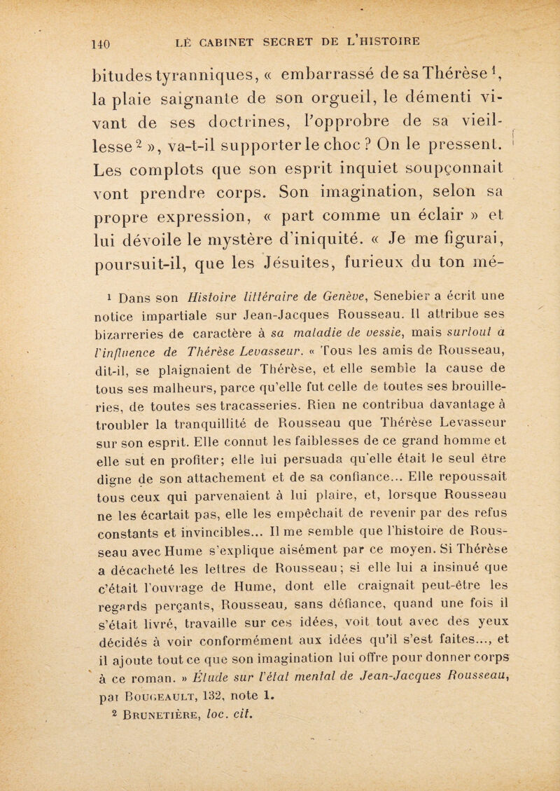 bitudes tyranniques, « embarrassé de saThérèse *, la plaie saignante de son orgueil, le démenti vi¬ vant de ses doctrines, l’opprobre de sa vieil¬ lesse2 », va-t-il supporter le choc ? On le pressent. Les complots que son esprit inquiet soupçonnait vont prendre corps. Son imagination, selon sa propre expression, « part comme un éclair » et lui dévoile le mystère d’iniquité. « Je me figurai, poursuit-il, que les Jésuites, furieux du ton mé- i Dans son Histoire littéraire de Genève, Senebier a écrit une notice impartiale sur Jean-Jacques Rousseau. Il attribue ses bizarreries de caractère à sa maladie de vessie, mais surtout a l'influence de Thérèse Levasseur. « Tous les amis de Rousseau, dit-il, se plaignaient de Thérèse, et elle semble la cause de tous ses malheurs, parce qu’elle fut celle de toutes ses brouille- ries, de toutes ses tracasseries. Rien ne contribua davantage à troubler la tranquillité de Rousseau que Thérèse Levasseur sur son esprit. Elle connut les faiblesses de ce grand homme et elle sut en profiter; elle lui persuada qu’elle était le seul être digne de son attachement et de sa confiance... Elle repoussait tous ceux qui parvenaient à lui plaire, et, lorsque Rousseau ne les écartait pas, elle les empêchait de revenir par des refus constants et invincibles... Il me semble que l’histoire de Rous¬ seau avec Hume s’explique aisément par ce moyen. Si Thérèse a décacheté les lettres de Rousseau; si elle lui a insinué que c’était l’ouvrage de Hume, dont elle craignait peut-être les regards perçants, Rousseau, sans défiance, quand une fois il s’était livré, travaille sur ces idées, voit tout avec des yeux décidés à voir conformément aux idées qu’il s’est faites..., et il ajoute tout ce que son imagination lui offre pour donner corps à ce roman. » Étude sur l'état mental de Jean-Jacques Rousseau, pai Bougeault, 132, note 1. 2 Brunetière, toc. cit.