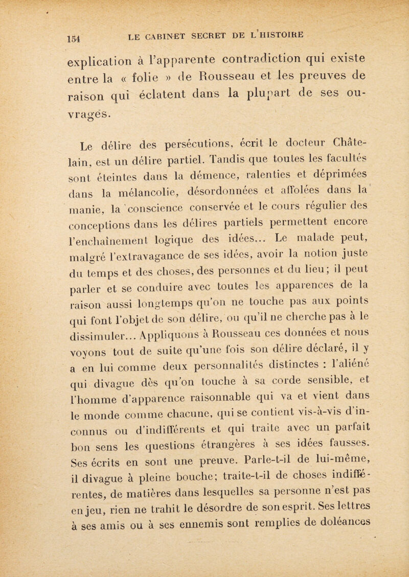 134 explication à l’apparente contradiction qui existe entre la « folie » de Rousseau et les preuves de raison qui éclatent dans la plupart de ses ou¬ vrages. Le délire des persécutions, écrit le docteur Châte¬ lain, est un délire partiel. Tandis que toutes les facultés sont éteintes dans la démence, ralenties et déprimées dans la mélancolie, désordonnées et affolées dans la manie, la conscience conservée et le cours régulier des conceptions dans les délires partiels permettent encoie Fenchaînement logique des idées,.. Le malade peut, malgré l’extravagance de ses idées, avoir la notion juste du temps et des choses, des personnes et du lieu, il peut parler et se conduire avec toutes les appaiences de la raison aussi longtemps qu’on ne touche pas aux points qui font l’objet de son délire, ou qu’il ue cherche pas à le dissimuler... Appliquons à Rousseau ces données et nous voyons tout de suite (juune fois son deliie declaie, il y a en lui comme deux personnalités distinctes : l’aliéné qui divague dès qu’on touche à sa corde sensible, et l’homme d’apparence raisonnable qui va et vient dans le monde comme chacune, qui se contient vis-à-vis d in¬ connus ou d’indifférents et qui traite avec un parfait bon sens les questions étrangères a ses idees fausses. Ses écrits en sont une preuve. Parle-t-il de lui-meme, il divague à pleine bouche traite-t-il de choses incube rentes, de matières dans lesquelles sa personne n est pas enjeu, rien ne trahit le désordre de son esprit. Ses lettres à ses amis ou à ses ennemis sont remplies de doléances