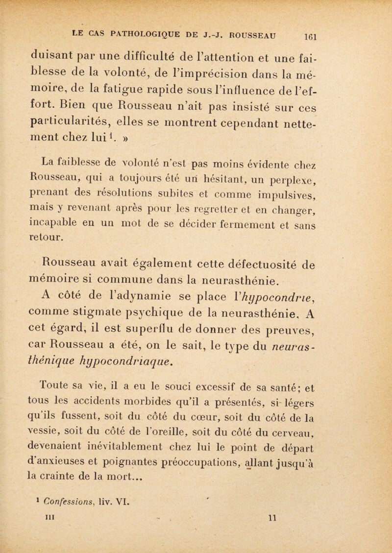 duisant par une difficulté de l’attention et une fai¬ blesse de la volonté, de l’imprécision dans la mé¬ moire, de la fatigue rapide sous l’influence de l’ef¬ fort. Bien que Rousseau n’ait pas insisté sur ces particularités, elles se montrent cependant nette¬ ment chez lui b » La faiblesse de volonté n’est pas moins évidente chez Rousseau, qui a toujours été un hésitant, un perplexe, pienant des resolutions subites et comme impulsives, mais y revenant après pour les regretter et en changer, incapable en un mot de se décider fermement et sans retour. Rousseau avait également cette défectuosité de mémoire si commune dans la neurasthénie. A côté de l’adynamie se place Yhypocondrie, comme stigmate psychique de la neurasthénie. A cet égard, il est superflu de donner des preuves, car Rousseau a été, on le sait, le type du neuras¬ thénique hypocondriaque. Toute sa vie, il a eu le souci excessif de sa santé; et tous les accidents morbides qu’il a présentés, si-légers qu’ils fussent, soit du côté du cœur, soit du côté de la vessie, soit du côté de l’oreille, soit du côté du cerveau, devenaient inévitablement chez lui le point de départ d’anxieuses et poignantes préoccupations, allant jusqu’à la crainte de la mort... 1 Confessions, liv. VI. iii 11