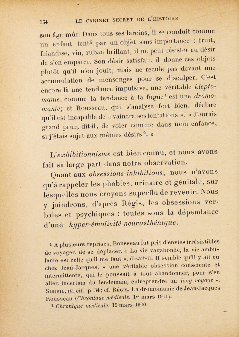 son âge mûr. Dans tous ses larcins, il se conduit comme un enfant tenté par un objet sans importance : fruit, friandise, vin, ruban brillant, il ne peut résister au désir de s’en emparer. Son désir satisfait, il donne ces objets plutôt qu’il n’en jouit, mais ne recule pas devant une accumulation de mensonges pour se disculper. G est encore là une tendance impulsive, une véritable klepto¬ manie, comme la tendance à la fugue1 est une dromo¬ manie; et Rousseau, qui s’analyse fort bien, déclaré qu’il est incapable de «vaincre ses tentations ». « J aurais grand peur, dit-il, de voler comme dans mon enfance, si j’étais sujet aux mêmes désirs2. » Vexhibitionnisme est bien connu, et nous avons fait sa large part dans notre observation. Quant aux obsessions-inhibitions, nous n’avons qu’à rappeler les phobies, urinaire et génitale, sur lesquelles nous croyons superflu de revenir. Nous y joindrons, d’après Régis, les obsessions ver¬ bales et psychiques : toutes sous la dépendance d’une hyper-émotivité neurasthénique. 1 A plusieurs reprises, Rousseau fut pris d’envies irrésistibles de voyager, de se déplacer. « La vie vagabonde, la vie ambu¬ lante est celle qu’il me faut », disait-il. Il semble qu il y ait eu chez Jean-Jacques, « une véritable obsession consciente et intermittente, qui le poussait à tout abandonner, pour s’en aller, incertain du lendemain, entreprendre un long voyage ». Sibiril, th. cit., p. 34 ; cf. Régis, La dromomanie de Jean-Jacques Rousseau (Chronique médicale, 1er mars 1011).