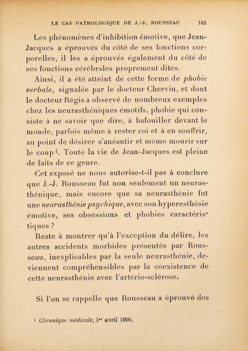 Les phénomènes d’inhibition émotive, que Jean- Jacqnes a éprouvés du côté de ses fonctions cor¬ porelles, il les a éprouvés également du côté de ses fonctions cérébrales proprement dites. Ainsi, il a été atteint de cette forme de phobie verbale, signalée par le docteur Chervin, et dont le docteur Régis a observé de nombreux exemples chez les neurasthéniques émotifs, phobie qui con¬ siste à ne savoir que dire, à bafouiller devant le monde, parfois même à rester coi et à en souffrir, au point de désirer s’anéantir et même mourir sur le coup1. Toute la vie de Jean-Jacques est pleine de faits de ce genre. Cet exposé ne nous autorise-t-il pas à conclure que J.-J. Rousseau fut non seulement un neuras¬ thénique, mais encore que sa neurasthénie fut une neurasthénie psychique, avec son hyperesthésie émotive, ses obsessions et phobies caractéris¬ tiques ? Reste à montrer qu’à l’exception du délire, les autres accidents morbides présentés par Rous¬ seau, inexplicables par la seule neurasthénie, de¬ viennent compréhensibles par la coexistence de cette neurasthénie avec l’artério-sclérose. Si l’on se rappelle que Rousseau a éprouvé des