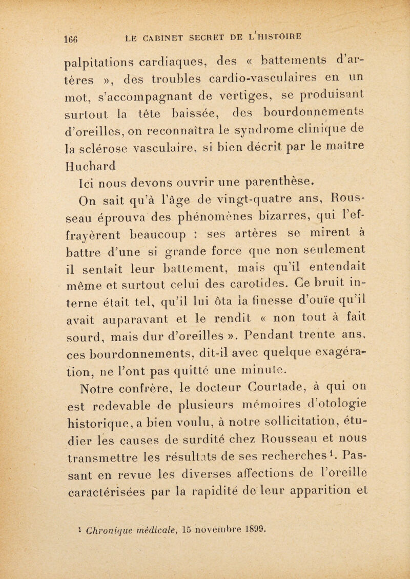 palpitations cardiaques, des « battements d’ar¬ tères », des troubles cardio-vasculaires en un mot, s’accompagnant de vertiges, se produisant surtout la tête baissée, des bourdonnements d’oreilles, on reconnaîtra le syndrome clinique de la sclérose vasculaire, si bien décrit par le maître Hucliard Ici nous devons ouvrir une parenthèse. On sait qu’à l’âge de vingt-quatre ans, Rous¬ seau éprouva des phénomènes bizarres, qui l’ef¬ frayèrent beaucoup : ses artères se mirent à battre d’une si grande force que non seulement il sentait leur battement, mais qu’il entendait même et surtout celui des carotides. Ce bruit in¬ terne était tel, qu’il lui ôta la finesse d’ouïe qu’il avait auparavant et le rendit « non tout a fait sourd, mais dur d’oreilles ». Pendant trente ans, ces bourdonnements, dit-il avec quelque exagéra» tion, ne Pont pas quitté une minute. Notre confrère, le docteur Courtade, à qui on est redevable de plusieurs mémoires d’otologie historique, a bien voulu, à notre sollicitation, étu¬ dier les causes de surdité chez Rousseau et nous transmettre les résultats de ses recherches1. Pas¬ sant en revue les diverses affections de l’oreille caractérisées par la rapidité de leur apparition et