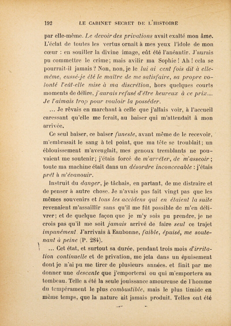 par elle-même. Le devoir des privations avait exalté mon âme. L’éclat de toutes les vertus ornait à mes yeux l’idole de mon cœur : en souiller la divine image, eût été l’anéantir. J’aurais pu commettre le crime; mais avilir ma Sophie! Ah! cela se pourrait-il jamais? Non, non, je le lui ai cent fois dit à elle- même. eussé-je été le maître de me satisfaire, sa propre vo¬ lonté Veut-elle mise à ma discrétion, hors quelques courts moments de délire, j'aurais refusé d'être heureux à ce prix... Je l'aimais trop pour vouloir la posséder. ... Je rêvais en marchant à celle que j’allais voir, à l’accueil caressant qu’elle me ferait, au baiser qui m’attendait à mon arrivée. Ce seul baiser, ce baiser funeste, avant même de le recevoir, m’embrasait le sang à tel point, que ma tête se troublait; un éblouissement m’aveuglait, mes genoux tremblants ne pou¬ vaient me soutenir; j’étais forcé de m'arrêter, de m'asseoir ; toute ma machine était dans un désordre inconcevable : j’étais prêt à m'évanouir. Instruit du danger, je tâchais, en partant, de me distraire et de penser à autre chose. Je n’avais pas fait vingt pas que les mêmes souvenirs et tous les accidens qui en étaient la suite revenaient m’assaillir sans qu’il me fut possible de m’en déli¬ vrer; et de quelque façon que je m’y sois pu prendre, je ne crois pas qu’il me soit jamais arrivé de faire seul ce trajet impunément. J’arrivais à Eaubonne, faible, épuisé, me soute¬ nant à peine (P. 284). ... Cet état, et surtout sa durée, pendant trois mois d'irrita¬ tion continuelle et de privation, me jeta dans un épuisement dont je n’ai pu me tirer de plusieurs années, et finit par me donner une descente que j’emporterai ou qui m’emportera au tombeau. Telle a été la seule jouissance amoureuse de l'homme du tempérament le plus combustible, mais le plus timide en même temps, que la nature ait jamais produit. Telles ont été