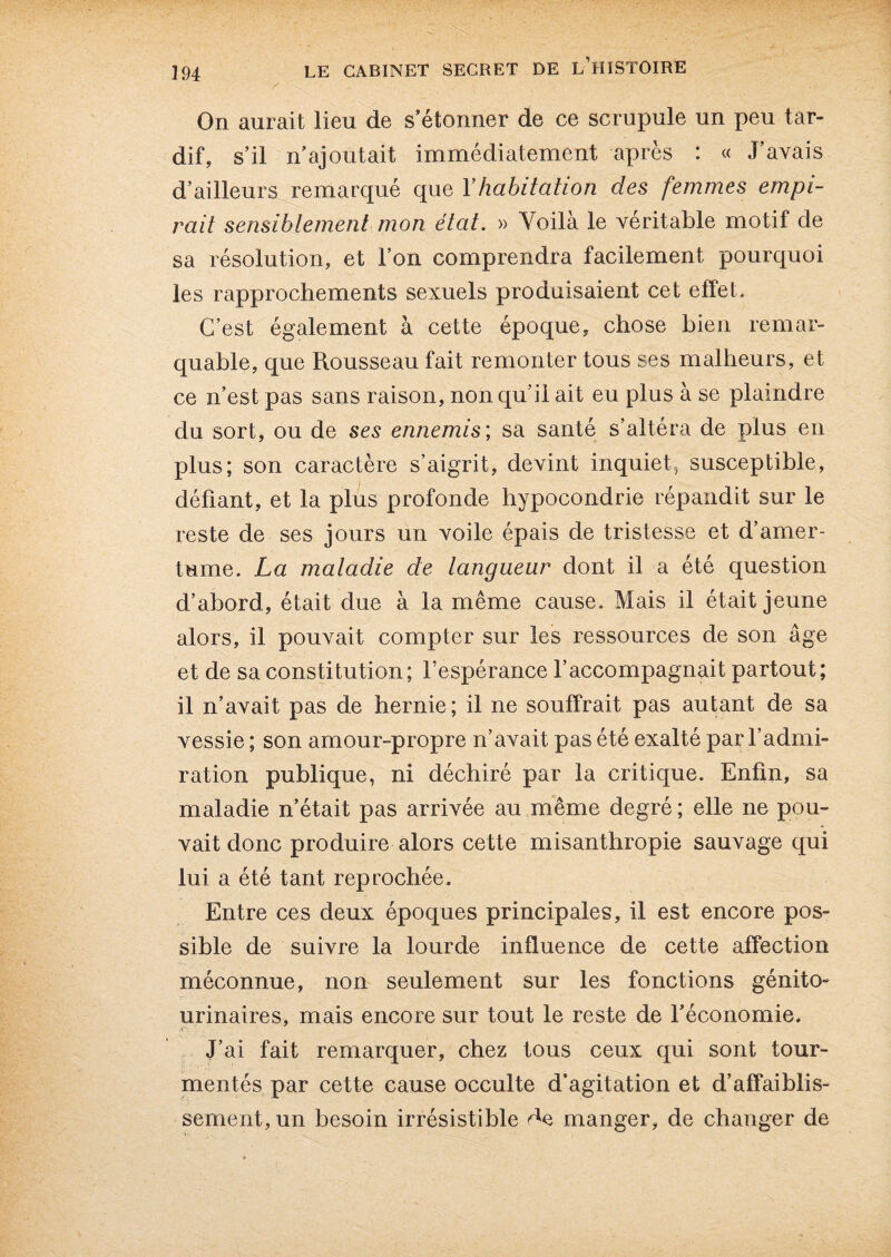 On aurait lieu de s’étonner de ce scrupule un peu tar¬ dif, s’il n’ajoutait immédiatement après : « J’avais d’ailleurs remarqué que Y habitation des femmes empi¬ rait sensiblement mon état. » Voilà le véritable motif de sa résolution, et l’on comprendra facilement pourquoi les rapprochements sexuels produisaient cet effet. C’est également à cette époque, chose bien remar¬ quable, que Rousseau fait remonter tous ses malheurs, et ce n’est pas sans raison, non qu’il ait eu plus à se plaindre du sort, ou de ses ennemis; sa santé s’altéra de plus en plus; son caractère s’aigrit, devint inquiet, susceptible, défiant, et la plus profonde hypocondrie répandit sur le reste de ses jours un voile épais de tristesse et d’amer¬ tume. La maladie de langueur dont il a été question d’abord, était due à la même cause. Mais il était jeune alors, il pouvait compter sur les ressources de son âge et de sa constitution; l’espérance l’accompagnait partout; il n’avait pas de hernie; il ne souffrait pas autant de sa vessie ; son amour-propre n’avait pas été exalté par l’admi¬ ration publique, ni déchiré par la critique. Enfin, sa maladie n’était pas arrivée au même degré ; elle ne pou¬ vait donc produire alors cette misanthropie sauvage qui lui a été tant reprochée. Entre ces deux époques principales, il est encore pos¬ sible de suivre la lourde influence de cette affection méconnue, non seulement sur les fonctions génito- urinaires, mais encore sur tout le reste de l’économie. À; J’ai fait remarquer, chez tous ceux qui sont tour¬ mentés par cette cause occulte d’agitation et d’affaiblis¬ sement, un besoin irrésistible manger, de changer de