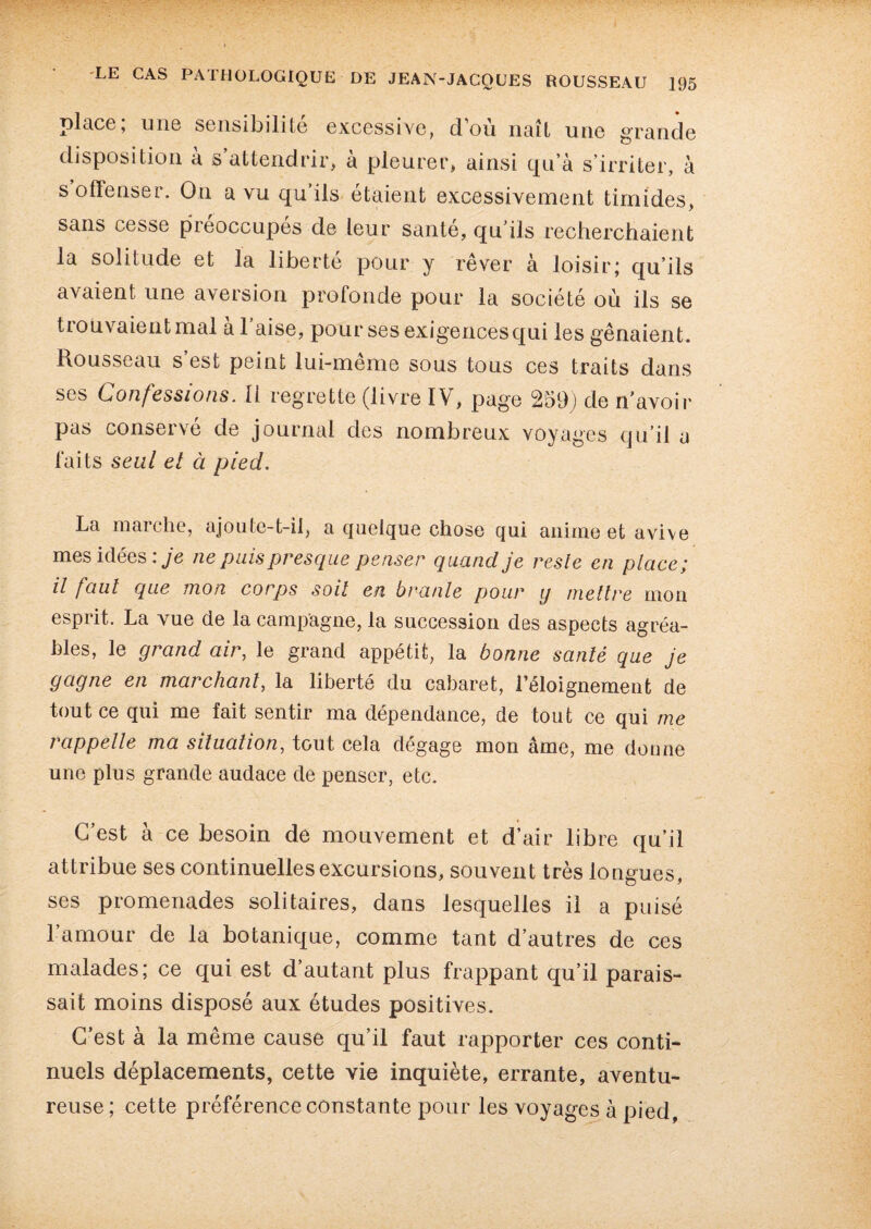 place; une sensibilité excessive, d’où naît une grande disposition a s attendrir, à pleurer, ainsi qu’à s’irriter, à s offenser. On a vu qu’ils étaient excessivement timides, sans cesse préoccupés de leur santé, qu’ils recherchaient la solitude et la liberté pour y rêver à loisir; qu’ils avaient une aversion profonde pour la société où ils se tiouvaientmal a 1 aise, pour ses exigences qui les gênaient. Rousseau s’est peint lui-même sous tous ces traits dans ses Confessions. Il regrette (livre IV, page 259) de n’avoir pas conservé de journal des nombreux voyages qu’il a faits seul et à pied. La marche, ajoute-t-il, a quelque chose qui anime et avive mes idées : je ne puis presque penser quand je reste en place; il faut que mon corps soit en branle pour y mettre mon esprit. La vue de la campagne, la succession des aspects agréa¬ bles, le grand air, le grand appétit, la bonne santé que je gagne en marchant, la liberté du cabaret, l’éloignement de tout ce qui me fait sentir ma dépendance, de tout ce qui me rappelle ma situation, tout cela dégage mon âme, me donne une plus grande audace de penser, etc. C’est à ce besoin de mouvement et d’air libre qu’il attribue ses continuelles excursions, souvent très longues, ses promenades solitaires, dans lesquelles il a puisé l’amour de la botanique, comme tant d’autres de ces malades; ce qui est d’autant plus frappant qu’il parais¬ sait moins disposé aux études positives. C’est à la même cause qu’il faut rapporter ces conti¬ nuels déplacements, cette vie inquiète, errante, aventu¬ reuse ; cette préférence constante pour les voyages à pied,