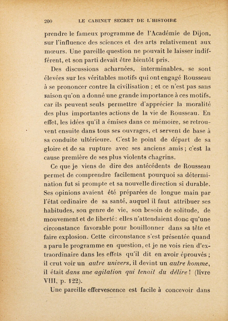 prendre le fameux programme de l’Académie de Dijon, sur l’influence des sciences et des arts relativement aux mœurs. Une pareille question ne pouvait le laisser indif¬ férent, et son parti devait être bientôt pris. Des discussions acharnées, interminables, se sont élevées sur les véritables motifs qui ont engagé Rousseau à se prononcer contre la civilisation ; et ce n’est pas sans raison qu’on a donné une grande importance à ces motifs, car ils peuvent seuls permettre d’apprécier la moralité des plus importantes actions de la vie de Rousseau. En effet, les idées qu’il a émises dans ce mémoire, se retrou¬ vent ensuite dans tous ses ouvrages, et servent de base à sa conduite ultérieure. C’est le point de départ de sa gloire et de sa rupture avec ses anciens .amis ; c’est la cause première de ses plus violents chagrins. Ce que je viens de dire des antécédents de Rousseau permet de comprendre facilement pourquoi sa détermi¬ nation fut si prompte et sa nouvelle direction si durable. Ses opinions avaient été préparées de longue main par l’état ordinaire de sa santé, auquel il faut attribuer ses habitudes, son genre de vie, son besoin de solitude, de mouvement et de liberté: elles n’attendaient donc qu’une circonstance favorable pour bouillonner dans sa tête et faire explosion. Cette circonstance s’est présentée quand a paru le programme en question, et je ne vois rien d’ex¬ traordinaire dans les effets qu’il dit en avoir éprouvés ; il crut voir un autre univers, il devint un autre homme, il était dans une agitation qui tenait du délire ! (livre VIII, p. 122). Une pareille effervescence est facile à concevoir dans