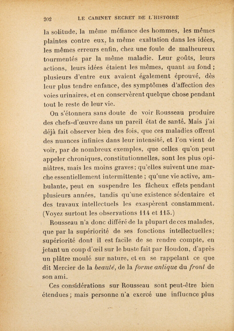 20Ô la solitude, la même méfiance des hommes, les mêmes plaintes contre eux, la même exaltation dans les idées, les mêmes erreurs enfin, chez une foule de malheureux tourmentés par la même maladie. Leur goûts, leurs actions, leurs idées étaient les mêmes, quant au fond ; plusieurs d’entre eux avaient également éprouvé, dès leur plus tendre enfance, des symptômes d’affection des voies urinaires, et en conservèrent quelque chose pendant tout le reste de leur vie. On s’étonnera sans doute de voir Rousseau produire des chefs-d’œuvre dans un pareil état de santé. Mais j’ai déjà fait observer bien des fois, que ces maladies offrent des nuances infinies dans leur intensité, et Ton vient de voir, par de nombreux exemples, que celles qu’on peut appeler chroniques, constitutionnelles, sont les plus opi¬ niâtres, mais les moins graves ; qu’elles suivent une mar¬ che essentiellement intermittente ; qu’une vie active, am¬ bulante, peut en suspendre les fâcheux effets pendant plusieurs années, tandis qu’une existence sédentaire et des travaux intellectuels les exaspèrent constamment. (Voyez surtout les observations 114 et 115.) Rousseau n’a donc différé de la plupart de ces malades, que par la supériorité de ses fonctions intellectuelles; supériorité dont il est facile de se rendre compte, en jetant un coup d’œil sur le buste fait par Houdon, d’après un plâtre moulé sur nature, et en se rappelant ce que dit Mercier de la beauté, de la forme antique du front de son ami. Ces considérations sur Rousseau sont peut-être bien étendues ; mais personne n’a exercé une influence plus