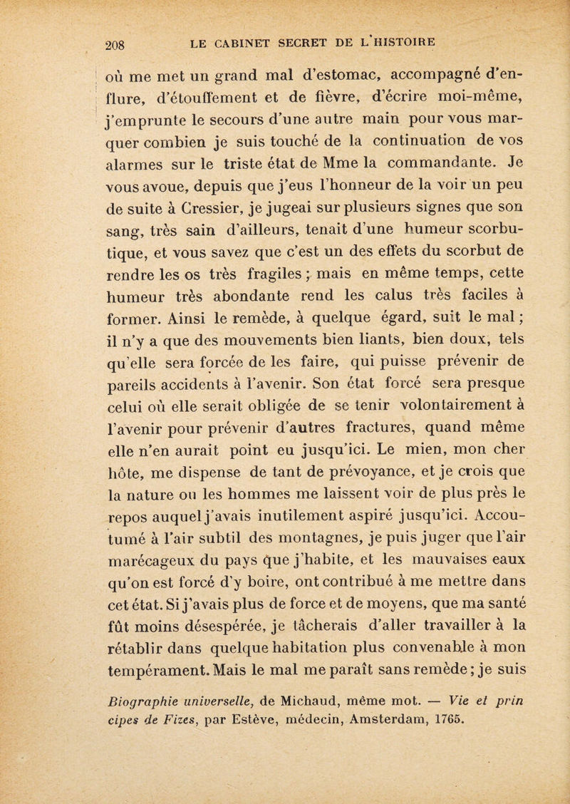 où me met un grand mal d’estomac, accompagné d'en¬ flure, d’étouffement et de fièvre, d écrire moi-même, j’emprunte le secours d’une autre main pour vous mar¬ quer combien je suis touché de la continuation de vos alarmes sur le triste état de Mme la commandante. Je vous avoue, depuis que j’eus l’honneur de la voir un peu de suite à Cressier, je jugeai sur plusieurs signes que son sang, très sain d’ailleurs, tenait d’une humeur scorbu¬ tique, et vous savez que c’est un des effets du scorbut de rendre les os très fragiles ; mais en même temps, cette humeur très abondante rend les calus très faciles à former. Ainsi le remède, à quelque égard, suit le mal ; il n’y a que des mouvements bien liants, bien doux, tels qu’elle sera forcée de les faire, qui puisse prévenir de pareils accidents à l’avenir. Son état forcé sera presque celui où elle serait obligée de se tenir volontairement à l’avenir pour prévenir d’autres fractures, quand même elle n’en aurait point eu jusqu’ici. Le mien, mon cher hôte, me dispense de tant de prévoyance, et je crois que la nature ou les hommes me laissent voir de plus près le repos auquel j’avais inutilement aspiré jusqu’ici. Accou¬ tumé à l’air subtil des montagnes, je puis juger que l’air marécageux du pays que j’habite, et les mauvaises eaux qu’on est forcé d’y boire, ont contribué à me mettre dans cet état. Si j’avais plus de force et de moyens, que ma santé fût moins désespérée, je tâcherais d’aller travailler à la rétablir dans quelque habitation plus convenabje à mon tempérament. Mais le mal me paraît sans remède ; je suis Biographie universelle, de Michaud, même mot. — Vie et prin cipes de Fizes, par Estève, médecin, Amsterdam, 1765.