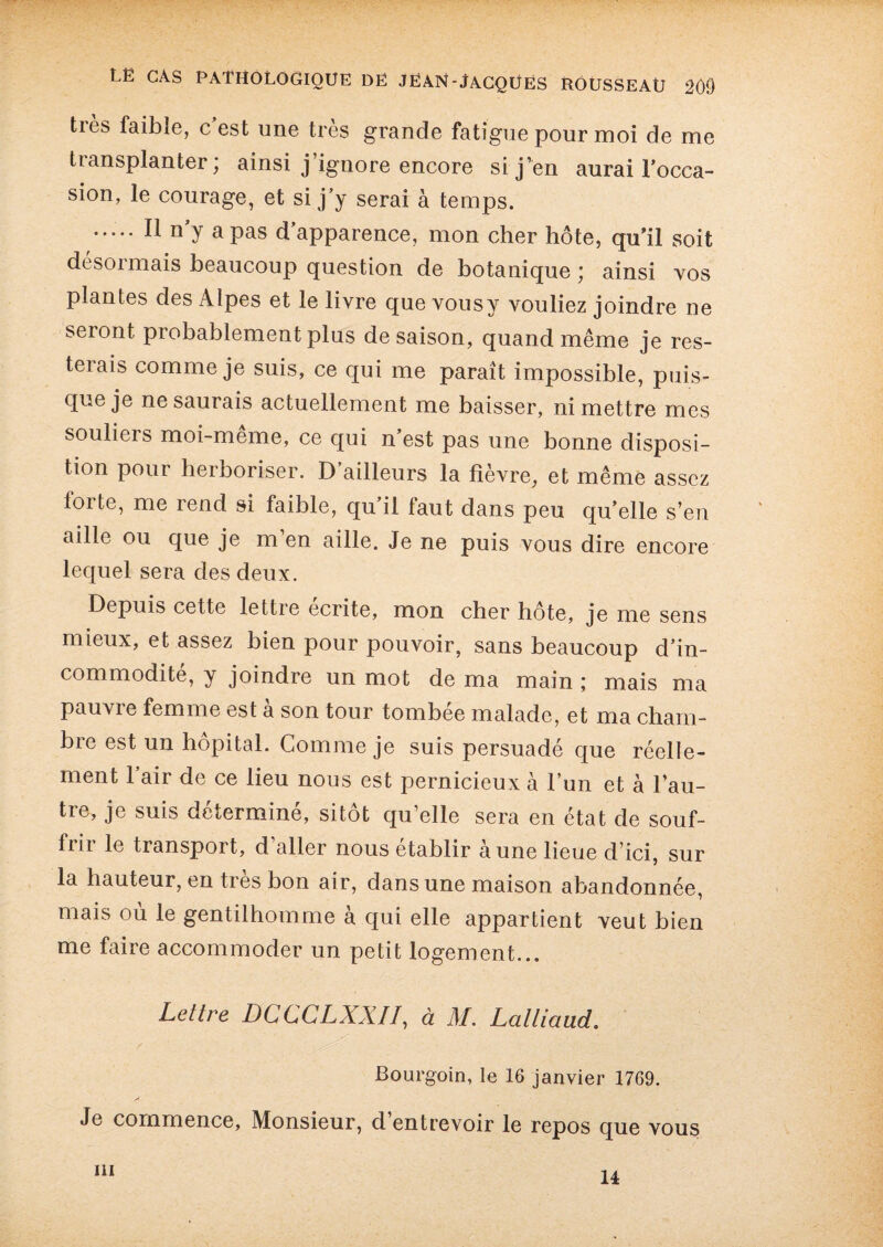 tiès faible, c est une très grande fatigue pour moi de me transplanter ; ainsi j ignore encore si j’en aurai l’occa¬ sion, le courage, et si j’y serai à temps. ..... Il n’y a pas d’apparence, mon cher hôte, qu’il soit désormais beaucoup question de botanique ’ ainsi vos plantes des Alpes et le livre que vousy vouliez joindre ne seront probablement plus de saison, quand même je res¬ terais comme je suis, ce qui me paraît impossible, puis¬ que je ne saurais actuellement me baisser, ni mettre mes souliers moi-même, ce qui n’est pas une bonne disposi¬ tion pour herboriser. D’ailleurs la fièvre, et même assez forte, me rend si faible, qu’il faut dans peu qu’elle s’en aille ou que je m en aille. Je ne puis vous dire encore lequel sera des deux. Depuis cette lettre écrite, mon cher hôte, je me sens mieux, et assez bien pour pouvoir, sans beaucoup d’in¬ commodité, y joindre un mot de ma main ; mais ma pauvie femme est a son tour tombée malade, et ma cham¬ bre est un hôpital. Comme je suis persuadé que réelle¬ ment l’air de ce lieu nous est pernicieux à l’un et à l’au¬ tre, je suis déterminé, sitôt qu’elle sera en état de souf¬ frir le transport, d’aller nous établir aune lieue d’ici, sur la hauteur, en très bon air, dans une maison abandonnée, mais où le gentilhomme à qui elle appartient veut bien me faire accommoder un petit logement... Lettre DCCCLXX//, à M. Lalliaud. Bourgoin, le 16 janvier 1769. Je commence. Monsieur, d’entrevoir le repos que vous m 14