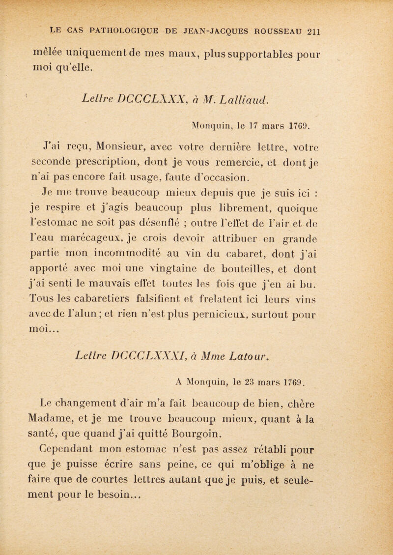 melee uniquement de mes maux, plus supportables pour moi qu’elle. Letlre DCCCLXXX, à M. Lalliaud. Monquin, le 17 mars 17G9. J'ai reçu, Monsieur, avec votre dernière lettre, votre seconde prescription, dont je vous remercie, et dont je n’ai pas encore fait usage, faute d’occasion. Je me trouve beaucoup mieux depuis que je suis ici : je respire et j’agis beaucoup plus librement, quoique l’estomac ne soit pas désenflé ; outre l’effet de l’air et de l’eau marécageux, je crois devoir attribuer en grande partie mon incommodité au vin du cabaret, dont j’ai apporté avec moi une vingtaine de bouteilles, et dont j’ai senti le mauvais effet toutes les fois que j’en ai bu. Tous les cabaretiers falsifient et frelatent ici leurs vins avec de l’alun; et rien n’est plus pernicieux, surtout pour moi... Lettre DCCCLXXXI, à Mme Latour. A Monquin, le 23 mars 1769. Le changement d’air m’a fait beaucoup de bien, chère Madame, et je me trouve beaucoup mieux, quant à la santé, que quand j’ai quitté Bourgoin. Cependant mon estomac n’est pas assez rétabli pour que je puisse écrire sans peine, ce qui m’oblige à ne faire que de courtes lettres autant que je puis, et seule¬ ment pour le besoin...