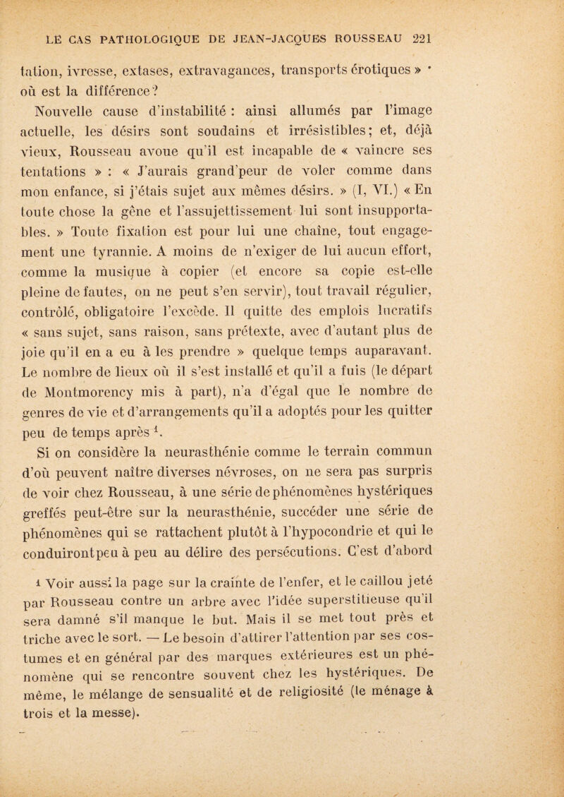 talion, ivresse, extases, extravagances, transports érotiques » • où est la différence? Nouvelle cause d’instabilité : ainsi allumés par l’image actuelle, les désirs sont soudains et irrésistibles; et, déjà vieux, Rousseau avoue qu'il est incapable de « vaincre ses tentations » : « J’aurais grand'peur de voler comme dans mon enfance, si j’étais sujet aux mêmes désirs. » (I, AM.) « En toute chose la gêne et l’assujettissement lui sont insupporta¬ bles. » Toute fixation est pour lui une chaîne, tout engage¬ ment une tyrannie. A moins de n’exiger de lui aucun effort, comme la musique à copier (et encore sa copie est-elle pleine de fautes, on ne peut s’en servir), tout travail régulier, contrôlé, obligatoire l’excède. Il quitte des emplois lucratifs « sans sujet, sans raison, sans prétexte, avec d’autant plus de joie qu’il en a eu à les prendre » quelque temps auparavant. Le nombre de lieux où il s’est installé et qu’il a fuis (le départ de Montmorency mis à part), n’a d’égal que le nombre de genres de ATie et d’arrangements qu’il a adoptés pour les quitter peu de temps après 1. Si on considère la neurasthénie comme le terrain commun d’où peuvent naître diverses névroses, on ne sera pas surpris de voir chez Rousseau, à une série de phénomènes hystériques greffés peut-être sur la neurasthénie, succéder une série de phénomènes qui se rattachent plutôt à l’hypocondrie et qui le conduirontpeu à peu au délire des persécutions. C'est d’abord 1 Voir aussi la page sur la crainte de l’enfer, et le caillou jeté par Rousseau contre un arbre avec l’idée superstitieuse qu’il sera damné s’il manque le but. Mais il se met tout près et triche avec le sort. — Le besoin d’attirer l’attention par ses cos¬ tumes et en général par des marques extérieures est un phé¬ nomène qui se rencontre souvent chez les hystériques. De même, le mélange de sensualité et de religiosité (le ménage à trois et la messe).