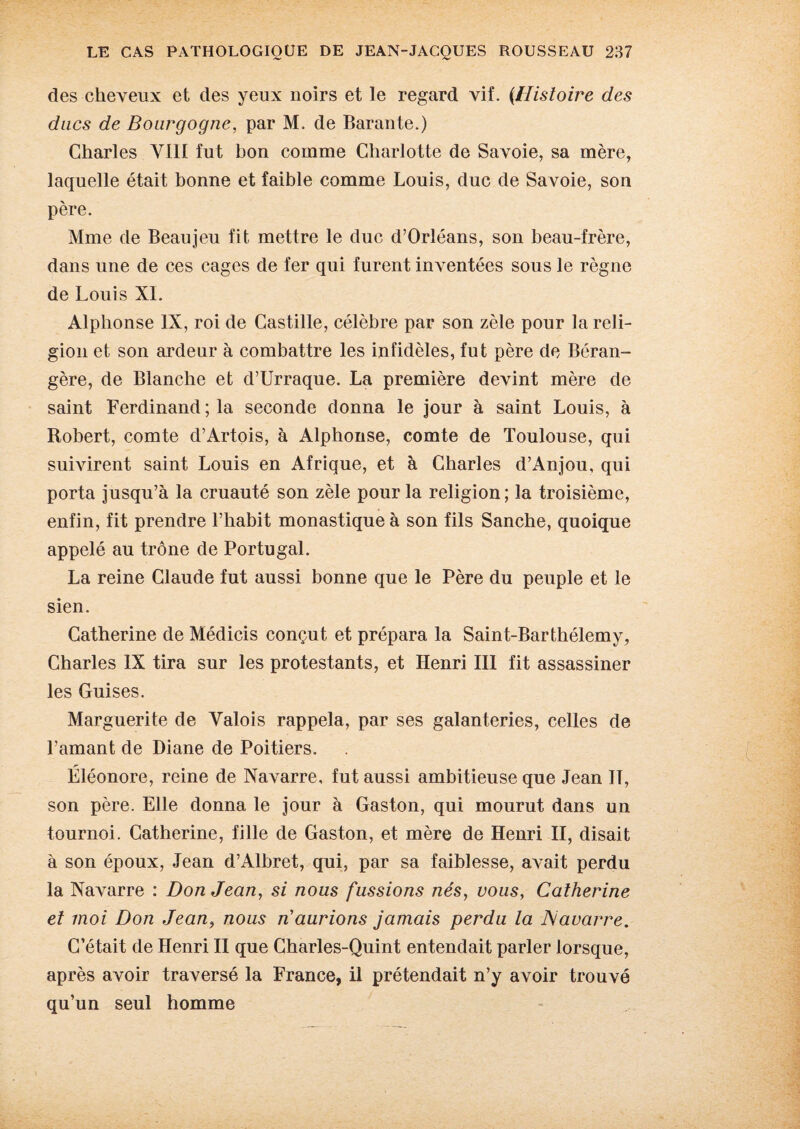 des cheveux et des yeux noirs et le regard vif. {Histoire des ducs de Bourgogne, par M. de Barante.) Charles VIII fut bon comme Charlotte de Savoie, sa mère, laquelle était bonne et faible comme Louis, duc de Savoie, son père. Mme de Beau jeu fit mettre le duc d’Orléans, son beau-frère, dans une de ces cages de fer qui furent inventées sous le règne de Louis XL Alphonse IX, roi de Castille, célèbre par son zèle pour la reli¬ gion et son ardeur à combattre les infidèles, fut père de Béran- gère, de Blanche et d’Urraque. La première devint mère de saint Ferdinand ; la seconde donna le jour à saint Louis, à Robert, comte d’Artois, à Alphonse, comte de Toulouse, qui suivirent saint Louis en Afrique, et à Charles d’Anjou, qui porta jusqu’à la cruauté son zèle pour la religion ; la troisième, enfin, fit prendre l’habit monastique à son fils Sanche, quoique appelé au trône de Portugal. La reine Claude fut aussi bonne que le Père du peuple et le sien. Catherine de Médicis conçut et prépara la Saint-Barthélemy, Charles IX tira sur les protestants, et Henri III fit assassiner les Guises. Marguerite de Valois rappela, par ses galanteries, celles de l’amant de Diane de Poitiers. Eléonore, reine de Navarre, fut aussi ambitieuse que Jean 11, son père. Elle donna le jour à Gaston, qui mourut dans un tournoi. Catherine, fille de Gaston, et mère de Henri II, disait à son époux, Jean d’Alhret, qui, par sa faiblesse, avait perdu la Navarre : Don Jean, si nous fussions nés, vous, Catherine et moi Don Jean, nous n’aurions jamais perdu la JSiavarre. C’était de Henri II que Charles-Quint entendait parler lorsque, après avoir traversé la France, il prétendait n’y avoir trouvé qu’un seul homme