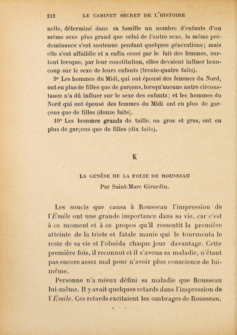 nelle, déterminé dans sa famille un nombre d’enfants d’un même sexe plus grand que celui de l’autre sexe, la même pré¬ dominance s’est soutenue pendant quelques générations ; mais elle s’est affaiblie et a enfin cessé par le fait des femmes, sur¬ tout lorsque, par leur constitution, elles devaient influer beau¬ coup sur le sexe de leurs enfants (trente-quatre faits). 9° Les hommes du Midi, qui ont épousé des femmes du Nord, ont eu plus de filles que de garçons, lorsqu’aucune autre circons¬ tance n’a dû influer sur le sexe des enfants; et les hommes du Nord qui ont épousé des femmes du Midi ont eu plus de gar¬ çons que de filles (douze faits). 10° Les hommes grands de taille, ou gros et gras, ont eu plus de garçons que de filles (dix faits). K LA GENÈSE DE LA FOLIE DE ROUSSEAU Par Saint-Marc Girardin. Les soucis que causa à Rousseau l’impression de Y Émile ont une grande importance dans sa vie, car c’est à ce moment et à ce propos qu’il ressentit la première atteinte de la triste et fatale manie qui le tourmenta le reste de sa vie et l’obséda chaque jour davantage. Cette première fois, il reconnut et il s’avoua sa maladie, n’étant pas encore assez mal pour n’avoir plus conscience de lui- même. Personne n’a mieux défini sa maladie que Rousseau lui-même. Il y avait quelques retards dans l’impression de Y Émile. Ces retards excitaient les ombrages de Rousseau.