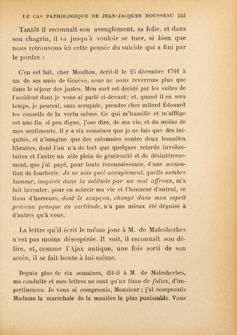 Tantôt il reconnaît son aveuglement, sa folie, et dans son chagrin, il va jusqu’à vouloir se tuer, si bien que nous retrouvons ici cette pensée du suicide qui a fini par le perdre : C’en est fait, cher Moultou, écrit-il le 2o décembre 1764 à un de ses amis de Genève, nous ne nous reverrons plus que dans le séjour des justes. Mon sort est décidé par les suites de l'accident dont je vous ai parlé ci-devant; et, quand il en sera temps, je pourrai, sans scrupule, prendre chez milord Édouard les conseils de la vertu même. Ce qui m’humilie et m’afflige est une fin si peu digne, j’ose dire, de ma vie, et du moins de mes sentiments. 11 v a six semaines que je ne fais que des ini¬ quités, et n’imagine que des calomnies contre deux honnêtes libraires, dont l’un n’a de tort que quelques retards involon¬ taires et l’autre un zèle plein de générosité et de désintéresse¬ ment, que j’ai payé, pour toute reconnaissance, d une accusa¬ tion de fourberie. Je ne sais quel aveuglement, quelle sombre humeur, inspirée dans la solitude par un mal affreux, m’a fait inventer, pour en noircir ma vie et l’honneur d’autrui, ce tissu d’horreurs, dont le soupçon, changé dans mon esprit prévenu presque en certitude, n’a pas mieux été déguisé à d’autres qu’à vous. La lettre qu’il écrit le même jour à M. de Malesherbes n’est pas moins désespérée. Il voit, il reconnaît son dé¬ lire, et, comme l’Ajax antique, une fois sorti de son accès, il se fait honte à lui-même. Depuis plus de six semaines, dit-il à M. de Malesherbes, ma conduite et mes lettres ne sont qu'un tissu de folies, d’im¬ pertinences. Je vous ai compromis, Monsieur ; j’ai compromis Madame la maréchale de la manière la plus punissable. Vous