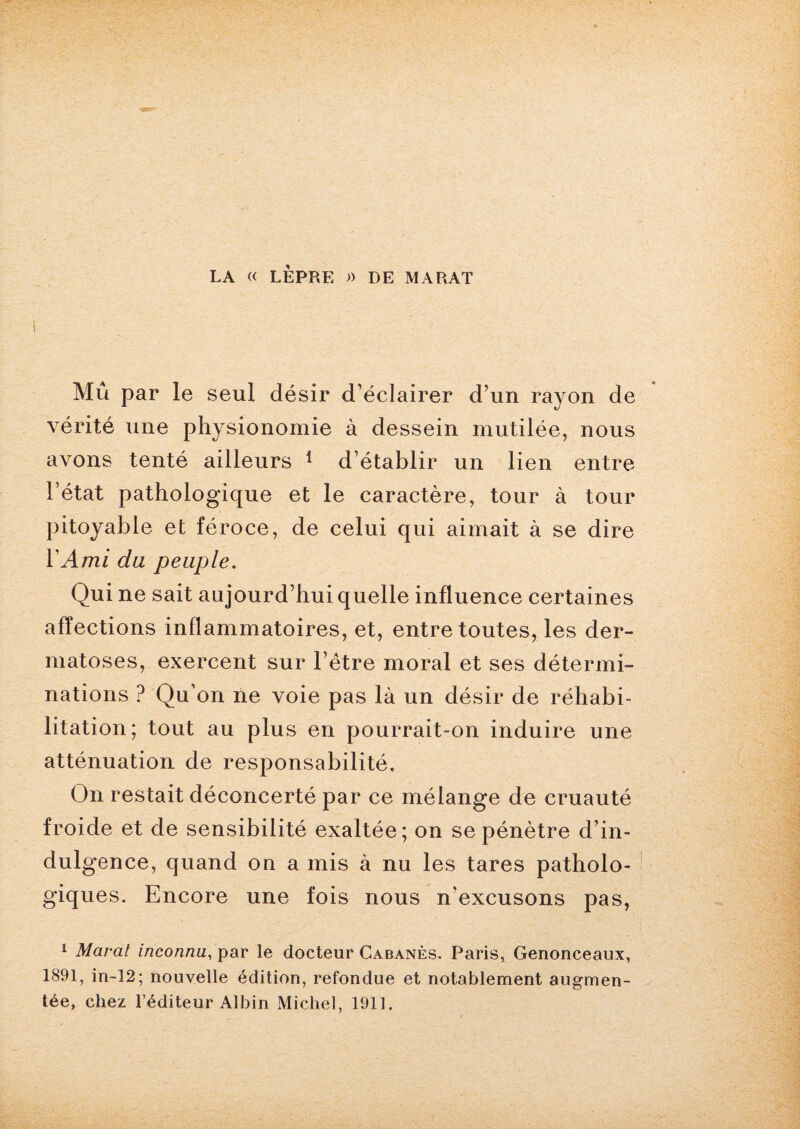 LA « LÈPRE « DE MARAT Mu par le seul désir d’éclairer d’un rayon de vérité une physionomie à dessein mutilée, nous avons tenté ailleurs 1 d’établir un lien entre l’état pathologique et le caractère, tour à tour pitoyable et féroce, de celui qui aimait à se dire Y Ami du peuple. Qui ne sait aujourd’hui quelle influence certaines affections inflammatoires, et, entre toutes, les der¬ matoses, exercent sur l’être moral et ses détermi¬ nations ? Qu’on ne voie pas là un désir de réhabi¬ litation; tout au plus en pourrait-on induire une atténuation de responsabilité. On restait déconcerté par ce mélange de cruauté froide et de sensibilité exaltée; on se pénètre d’in¬ dulgence, quand on a mis à nu les tares patholo¬ giques. Encore une fois nous n'excusons pas, 1 Marat inconnu, par le docteur Cabanes. Paris» Genonceaux, 1891, in-12; nouvelle édition, refondue et notablement augmen¬ tée, chez l’éditeur Albin Michel, 1911.