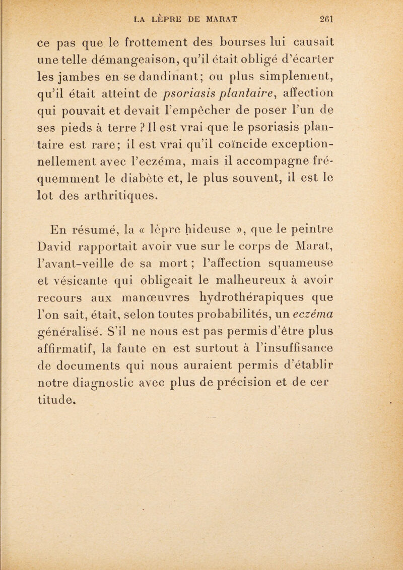 ce pas que le frottement des bourses lui causait une telle démangeaison, qu’il était obligé d’écarler les jambes en se dandinant ; ou plus simplement, qu’il était atteint de psoriasis plantaire, affection qui pouvait et devait l’empêcher de poser l’un de ses pieds à terre ? Il est vrai que le psoriasis plan¬ taire est rare; il est vrai qu’il coïncide exception¬ nellement avec l’eczéma, mais il accompagne fré¬ quemment le diabète et, le plus souvent, il est le lot des arthritiques. En résumé, la « lèpre hideuse », que le peintre David rapportait avoir vue sur le corps de Marat, F avant-veille de sa mort ; l’affection squameuse et vésicante qui obligeait le malheureux à avoir recours aux manœuvres hydrothérapiques que l’on sait, était, selon toutes probabilités, un eczéma généralisé. S’il ne nous est pas permis d’être plus affirmatif, la faute en est surtout à l’insuffisance de documents qui nous auraient permis d’établir notre diagnostic avec plus de précision et de cer titude.