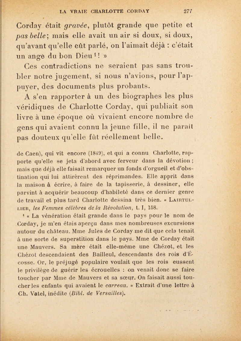 Corday était gravée, plutôt grande que petite et pas belle; mais elle avait un air si doux, si doux, qu’avant qu’elle eût parlé, on l’aimait déjà : c’était un ange du bon Dieu 1 ! » Ces contradictions ne seraient pas sans trou¬ bler notre jugement, si nous n’avions, pour l’ap¬ puyer, des documents plus probants. A s’en rapporter à un des biographes les plus véridiques de Charlotte Corday, qui publiait son livre à une époque où vivaient encore nombre de gens qui avaient connu la jeune fille, il ne parait pas douteux qu elle fût réellement belle. de Caen), qui vit encore (1849), et qui a connu Charlotte, rap¬ porte qu’elle se jeta d’abord avec ferveur dans la dévotion ; mais que déjà elle faisait remarquer un fonds d’orgueil et d’obs¬ tination qui lui attirèrent des réprimandes. Elle apprit dans la maison à écrire, à faire de la tapisserie, à dessiner, elle parvint à acquérir beaucoup d’habileté dans, ce dernier genre de travail et plus tard Charlotte dessina très bien. » Lairtul- liep, les Femmes célèbres de la Révolution, t. I, 158. 1 « La vénération était grande dans le pays pour le nom de Corday, je m’en étais aperçu dans mes nombreuses excursions autour du château. Mme Jules de Corday me dit que cela tenait à une sorte de superstition dans le pays. Mme de Corday était une Mauvers. Sa mère était elle-même une Chézot, et les Chézot descendaient des Bailleul, descendants des rois d’É- cosse. Or, le préjugé populaire voulait que les rois eussent le privilège de guérir les écrouelles : on venait donc se faire toucher par Mme de Mauvers et sa sœur. On faisait aussi tou¬ cher les enfants qui avaient le carreau. » Extrait d’une lettre à Ch. Vatel, inédite (Bibl. de Versailles).