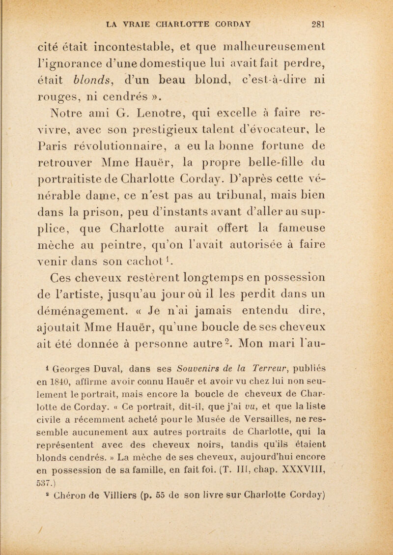 cité était incontestable, et que malheureusement l’ignorance d’une domestique lui avait fait perdre, était blonds, d’un beau blond, c’est-à-dire ni rouges, ni cendrés ». Notre ami G. Lenotre, qui excelle à faire re¬ vivre, avec son prestigieux talent d’évocateur, le Paris révolutionnaire, a eu la bonne fortune de retrouver Mme Hauër, la propre belle-fille du portraitiste de Charlotte Corday. D’après cette vé¬ nérable dame, ce n’est pas au tribunal, mais bien dans la prison, peu d’instants avant d’aller au sup¬ plice, que Charlotte aurait offert la fameuse mèche au peintre, qu’on l’avait autorisée à faire venir dans son cachot1. Ces cheveux restèrent longtemps en possession de l’artiste, jusqu’au jour où il les perdit dans un déménagement. « Je n’ai jamais entendu dire, ajoutait Mme Hauër, qu’une boucle de ses cheveux ait été donnée à personne autre2. Mon mari l’au- 1 Georges Duval, dans ses Souvenirs de la Terreur, publiés en 1840, affirme avoir connu Hauër et avoir vu chez lui non seu¬ lement le portrait, mais encore la boucle de cheveux de Char¬ lotte de Corday. « Ce portrait, dit-il, que j’ai vu, et que la liste civile a récemment acheté pour le Musée de Versailles, ne res¬ semble aucunement aux autres portraits de Charlotte, qui la représentent avec des cheveux noirs, tandis qu’ils étaient blonds cendrés. » La mèche de ses cheveux, aujourd’hui encore en possession de sa famille, en fait foi. (T. III, chap. XXXVIII, 537.) 2 Chéron de Villiers (p. 55 de son livre sur Charlotte Corday)