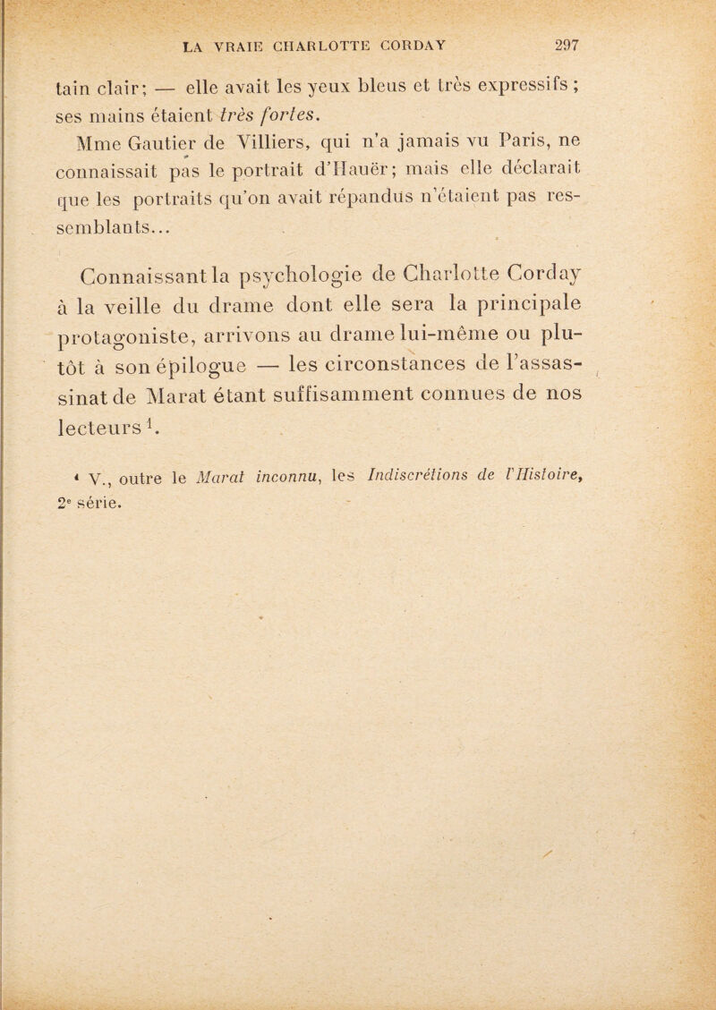 tain clair; — elle avait les yeux bleus et très expressifs ; ses mains étaient très fortes. Mme Gautier de Villiers, qui n’a jamais vu Paris, ne * connaissait pas le portrait d’Hauër; mais elle déclarait que les portraits quon avait répandus n étaient pas res¬ semblants... « Connaissant la psychologie de Charlotte Corday à la veille du drame dont elle sera la principale protagoniste, arrivons au drame lui-même ou plu¬ tôt à son épilogue — les circonstances de l’assas¬ sinat de Marat étant suffisamment connues de nos lecteurs h 4 V., outre le Marat inconnu, les Indiscrétions de VHistoire, 2e série.