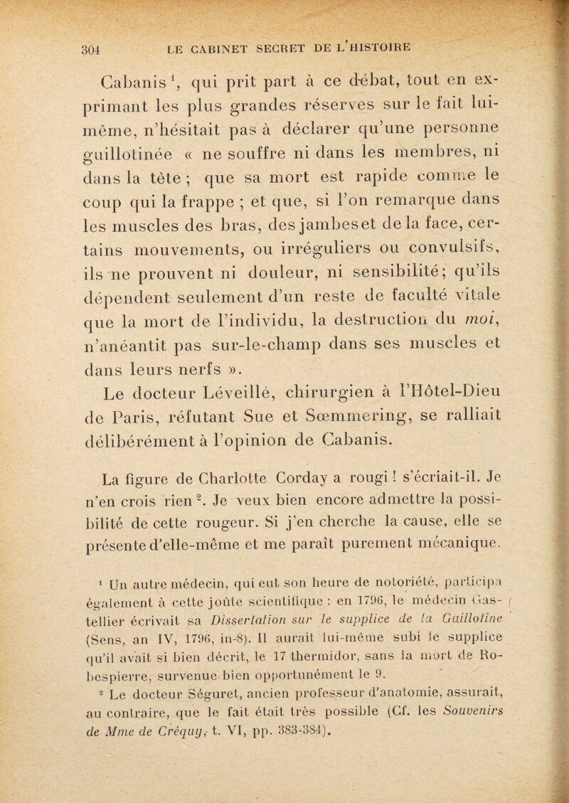 Cabanis 1, qui prit part à ce débat, tout en ex¬ primant les plus grandes réserves sur le fait lui- même, n’hésitait pas à déclarer qu’une personne guillotinée « ne souffre ni dans les membres, ni dans la tète ; que sa mort est rapide comme le coup qui la frappe ; et que, si l’on remarque dans les muscles des bras, des jambes et delà face, cer¬ tains mouvements, ou irréguliers ou convulsifs, ils ne prouvent ni douleur, ni sensibilité; qu’ils dépendent seulement d’un reste de faculté vitale que la mort de l’individu, la destruction du moi, n’anéantit pas sur-le-champ dans ses muscles et dans leurs nerfs ». Le docteur Léveillé, chirurgien à i’Hôtel-Dieu de Paris, réfutant Sue et Sœmmering, se ralliait délibérément à l’opinion de Cabanis. La figure de Charlotte Corday a rougi ! s’écriait-il. Je n’en crois rien2. Je veux bien encore admettre la possi¬ bilité de cette rougeur. Si j’en cherche la cause, elle se présente d’elle-même et me paraît purement mécanique. 1 Un autre médecin, qui eut son heure de notoriété, participa également à cette joûte scientifique : en 1796, le médecin Gas- tellier écrivait sa Dissertation sur le supplice de la Guillotine (Sens, an IV, 1796, in-8). Il aurait lui-même subi le supplice qu’il avait si bien décrit, le 17 thermidor, sans la mort de Ro¬ bespierre, survenue bien opportunément le 9. 2 Le docteur Séguret, ancien professeur d’anatomie, assurait, au contraire, que le fait était très possible (Cf. les Souvenirs de Mme de Créquy,-1. VI, pp. 383-384).