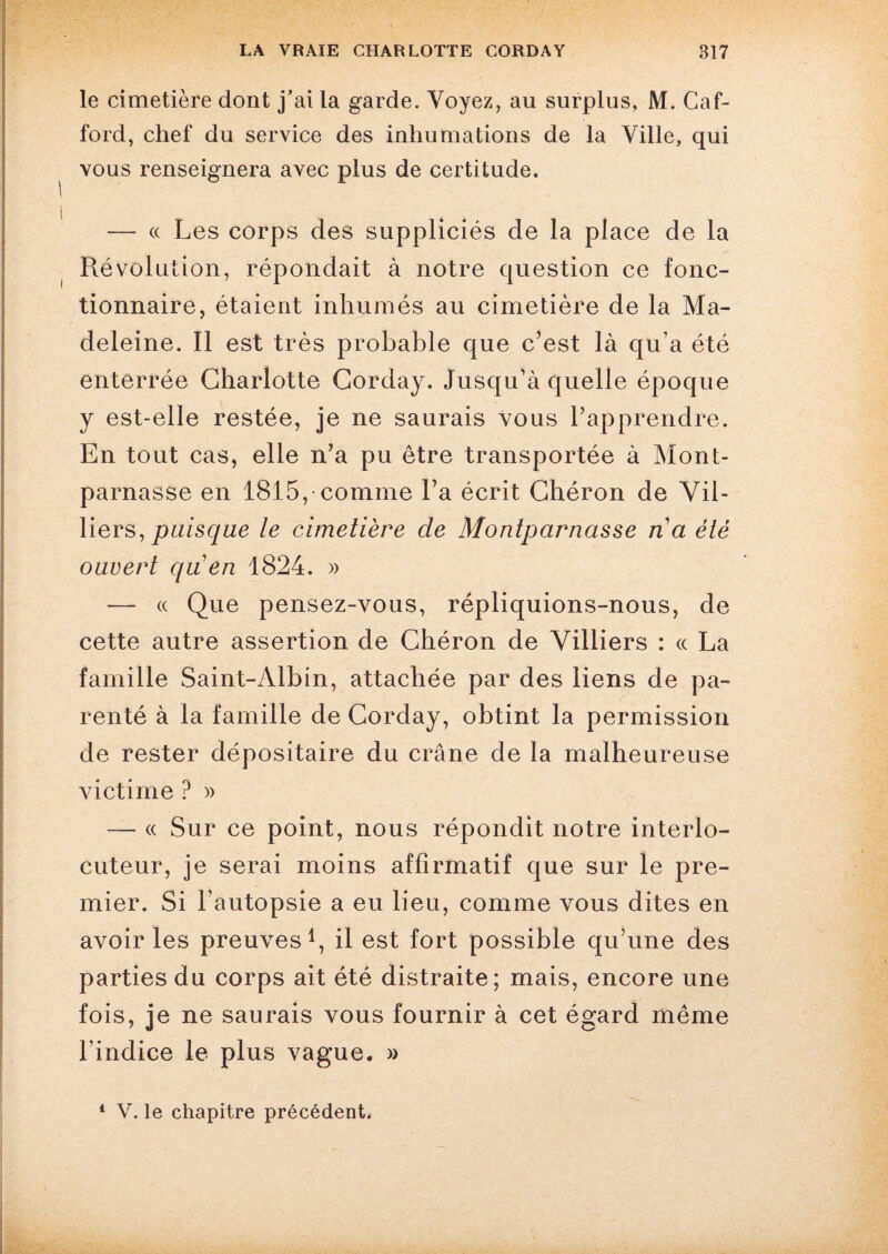 le cimetière dont j’ai la garde. Voyez, au surplus, M. Caf- ford, chef du service des inhumations de la Ville, qui vous renseignera avec plus de certitude. — « Les corps des suppliciés de la place de la Révolution, répondait à notre question ce fonc¬ tionnaire, étaient inhumés au cimetière de la Ma¬ deleine. Il est très probable que c’est là qu’a été enterrée Charlotte Corday. Jusqu’à quelle époque y est-elle restée, je ne saurais vous l’apprendre. En tout cas, elle n’a pu être transportée à Mont¬ parnasse en 1815, comme l’a écrit Chéron de Vil- liers, puisque le cimetière de Montparnasse na été ouvert qu en 1824. » — « Que pensez-vous, répliquions-nous, de cette autre assertion de Chéron de Villiers : « La famille Saint-Albin, attachée par des liens de pa¬ renté à la famille de Corday, obtint la permission de rester dépositaire du crâne de la malheureuse victime ? » — « Sur ce point, nous répondit notre interlo¬ cuteur, je serai moins affirmatif que sur le pre¬ mier. Si l’autopsie a eu lieu, comme vous dites en avoir les preuves1, il est fort possible qu’une des parties du corps ait été distraite; mais, encore une fois, je ne saurais vous fournir à cet égard même l’indice le plus vague. » 1 V. le chapitre précédent.