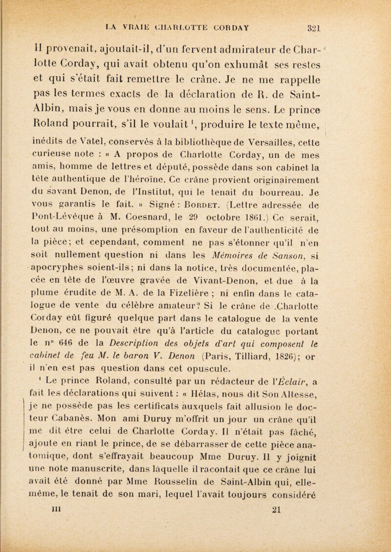 Il provenait, ajoutait-il, d'un fervent admirateur de Char¬ lotte Corday, qui avait obtenu qu’on exhumât ses restes et qui s’était fait remettre le crâne. Je ne me rappelle pas les termes exacts de la déclaration de R. de Saint- Albin, mais je vous en donne au moins le sens. Le prince Roland pourrait, s’il le voulait \ produire le texte meme, inédits de Va tel, conservés à la bibliothèque de Versailles, cette curieuse note : « A propos de Charlotte Corday, un de mes amis, homme de lettres et député, possède dans son cabinet la tète authentique de l’héroïne. Ce crâne provient originairement du savant Denon, de l’Institut, qui le tenait du bourreau. Je vous garantis le fait. » Signé : Bordet. (Lettre adressée de Pont-Lévèque à M. Coesnard, le 29 octobre 1861.) Ce serait, tout au moins, une présomption en faveur de l’authenticité de la pièce; et cependant, comment ne pas s’étonner qu’il n’en soit nullement question ni dans les Mémoires de Sanson, si apocryphes soient-ils ; ni dans la notice, très documentée, pla¬ cée en tête de l’œuvre gravée de Vivant-Denon, et due à la plume érudite de M. A. de la Fizelière ; ni enfin dans le cata¬ logue de vente du célèbre amateur? Si le crâne de .Charlotte Corday eût figuré quelque part dans le catalogue de la vente Denon, ce ne pouvait être qu’à l’article du catalogue portant le n° 646 de la Description des objets d'art qui composent te cabinet de feu M. le baron V. Denon (Paris, Tilliard, 1826); or il n’en est pas question dans cet opuscule. 1 Le prince Roland, consulté par un rédacteur de l'Éclair, a fait les déclarations qui suivent : « Hélas, nous dit Son Altesse, je ne possède pas les certificats auxquels fait allusion le doc¬ teur Cabanès. Mon ami Duruy m’offrit un jour un crâne qu’il me dit être celui de Charlotte Corday. Il n’était pas fâché, | ajoute en riant le prince, de se débarrasser de cette pièce ana¬ tomique, dont s’effrayait beaucoup Mme Duruy. Il y joignit une note manuscrite, dans làquelle il racontait que ce crâne lui avait été donné par Mme Rousselin de Saint-Albin qui, elle- même, le tenait de son mari, lequel l’avait toujours considéré m 21