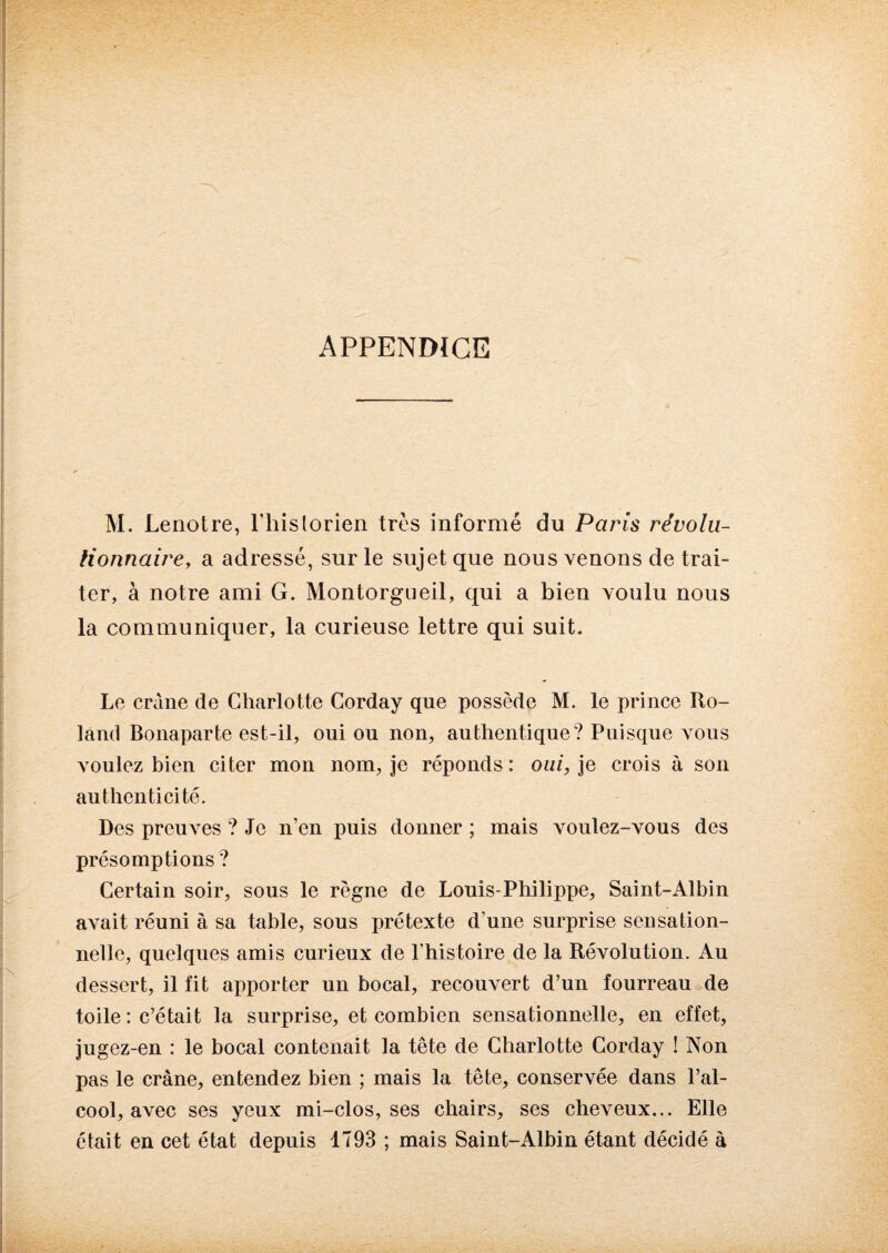 APPENDICE M. Lenotre, ['historien très informé du Paris révolu¬ tionnaire, a adressé, sur le sujet que nous venons de trai¬ ter, à notre ami G. Montorgueil, qui a bien voulu nous la communiquer, la curieuse lettre qui suit. Le crâne de Charlotte Corday que possède M. le prince Ro¬ land Bonaparte est-il, oui ou non, authentique? Puisque vous voulez bien citer mon nom, je réponds: oui, je crois à son authenticité. Des preuves ? Je n’en puis donner ; mais voulez-vous des présomptions ? Certain soir, sous le règne de Louis-Philippe, Saint-Albin avait réuni à sa table, sous prétexte d’une surprise sensation¬ nelle, quelques amis curieux de l'histoire de la Révolution. Au dessert, il fit apporter un bocal, recouvert d’un fourreau de toile : c’était la surprise, et combien sensationnelle, en effet, jugez-en : le bocal contenait la tête de Charlotte Corday ! Non pas le crâne, entendez bien ; mais la tête, conservée dans l’al¬ cool, avec ses yeux mi-clos, ses chairs, ses cheveux... Elle était en cet état depuis 1793 ; mais Saint-Albin étant décidé à