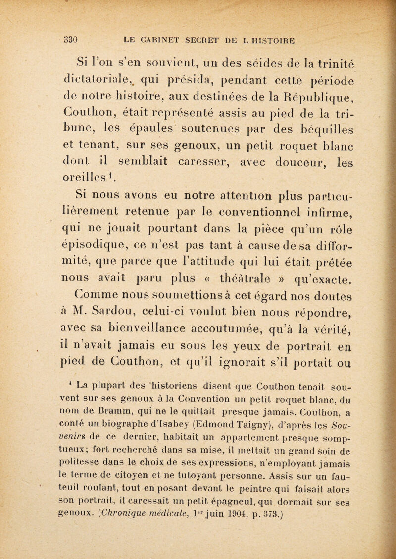 Si l’on s’en souvient, un des séides de la trinité dictatoriale,, qui présida, pendant cette période de noire histoire, aux destinées de la République, Gouthon, était représenté assis au pied de la tri¬ bune, les épaules soutenues par des béquilles et tenant, sur ses genoux, un petit roquet blanc dont il semblait caresser, avec douceur, les oreilles b Si nous avons eu notre attention plus particu¬ lièrement retenue par le conventionnel infirme, qui ne jouait pourtant dans la pièce qu’un rôle épisodique, ce n’est pas tant à cause de sa diffor¬ mité, que parce que l’attitude qui lui était prêtée nous avait paru plus « théâtrale » qu’exacte. Gomme nous soumettions à cet égard nos doutes à M. Sardou, celui-ci voulut bien nous répondre, avec sa bienveillance accoutumée, qu’à la vérité, il n’avait jamais eu sous les yeux de portrait en pied de Gouthon, et qu’il ignorait s’il portait ou 1 La plupart des ‘historiens disent que Couthon tenait sou¬ vent sur ses genoux à la Convention un petit roquet blanc, du nom de Bramm, qui ne le quittait presque jamais. Couthon, a conté un biographe d’isabey (Edmond Taigny), d’après les Sou¬ venirs de ce dernier, habitait un appartement presque somp¬ tueux; fort recherché dans sa mise, il mettait un grand soin de politesse dans le choix de ses expressions, n’employant jamais le terme de citoyen et ne tutoyant personne. Assis sur un fau¬ teuil roulant, tout en posant devant le peintre qui faisait alors son portrait, il caressait un petit épagneul, qui dormait sur ses genoux. (Chronique médicale, 1er juin 1904, p. 373.)