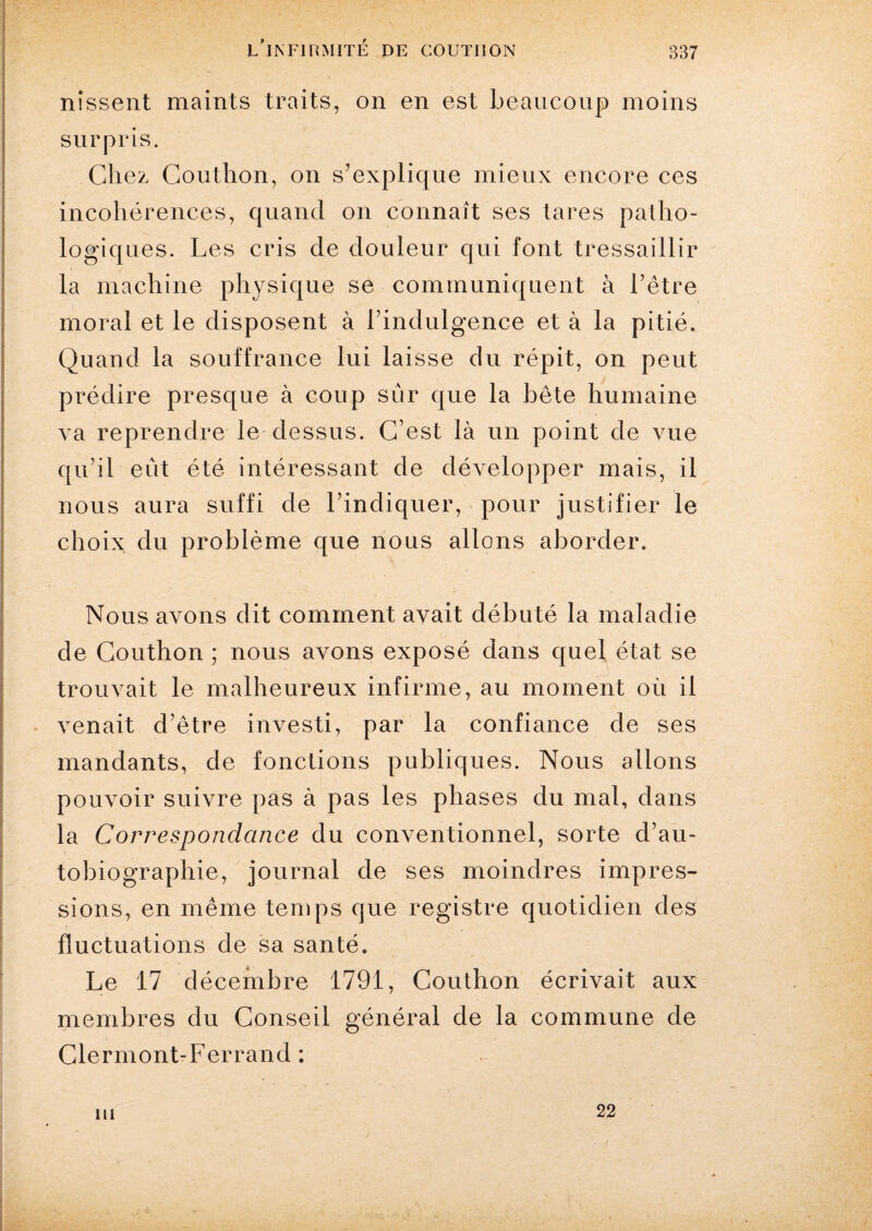 nîssent maints traits, on en est beaucoup moins surpris. Chez Couthon, on s’explique mieux encore ces incohérences, quand on connaît ses tares patho¬ logiques. Les cris de douleur qui font tressaillir la machine physique se communiquent à l’être moral et le disposent à l’indulgence et à la pitié. Quand la souffrance lui laisse du répit, on peut prédire presque à coup sûr que la bête humaine va reprendre le dessus. C’est là un point de vue qu’il eût été intéressant de développer mais, il nous aura suffi de l’indiquer, pour justifier le choix du problème que nous allons aborder. Nous avons dit comment avait débuté la maladie de Couthon ; nous avons exposé dans quel état se trouvait le malheureux infirme, au moment où il venait d’être investi, par la confiance de ses mandants, de fonctions publiques. Nous allons pouvoir suivre pas à pas les phases du mal, dans la Correspondance du conventionnel, sorte d’au¬ tobiographie, journal de ses moindres impres¬ sions, en même temps que registre quotidien des fluctuations de sa santé. Le 17 décembre 1791, Couthon écrivait aux membres du Conseil général de la commune de Clermont-Ferrand : ni 22