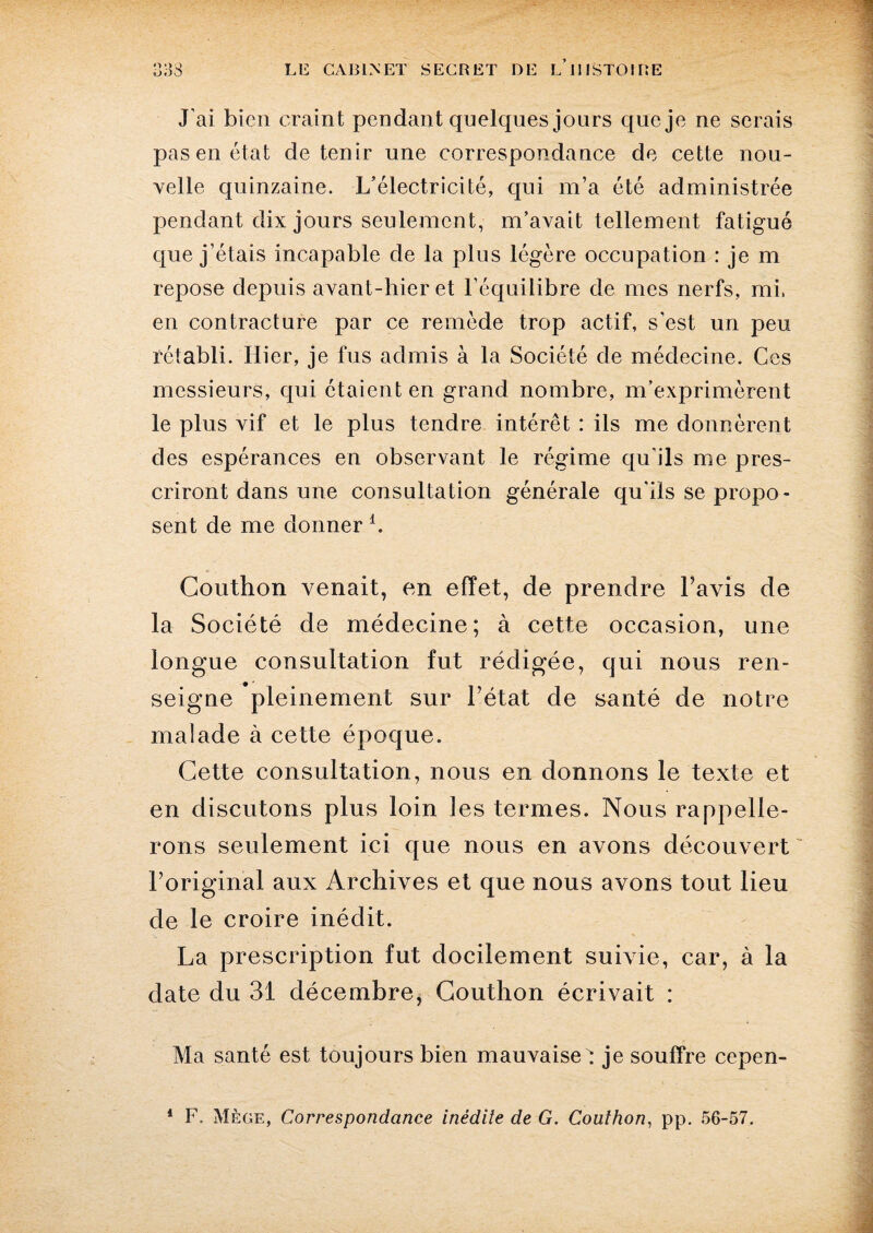 J'ai bien craint pendant quelques jours que je ne serais pas en état détenir une correspondance de cette nou¬ velle quinzaine. L’électricité, qui m’a été administrée pendant dix jours seulement, m’avait tellement fatigué que j’étais incapable de la plus légère occupation : je m repose depuis avant-hier et l’équilibre de mes nerfs, mi, en contracture par ce remède trop actif, s'est un peu rétabli. Hier, je fus admis à la Société de médecine. Ces messieurs, qui étaient en grand nombre, m’exprimèrent le plus vif et le plus tendre intérêt : ils me donnèrent des espérances en observant le régime qu'ils me pres¬ criront dans une consultation générale qu'ils se propo¬ sent de me donner i. Couthon venait, en effet, de prendre Lavis de la Société de médecine; à cette occasion, une longue consultation fut rédigée, qui nous ren¬ seigne pleinement sur l’état de santé de notre malade à cette époque. Cette consultation, nous en donnons le texte et en discutons plus loin les termes. Nous rappelle¬ rons seulement ici que nous en avons découvert ~ l’original aux Archives et que nous avons tout lieu de le croire inédit. La prescription fut docilement suivie, car, à la date du 31 décembre, Couthon écrivait : Ma santé est toujours bien mauvaiset je souffre cepen-