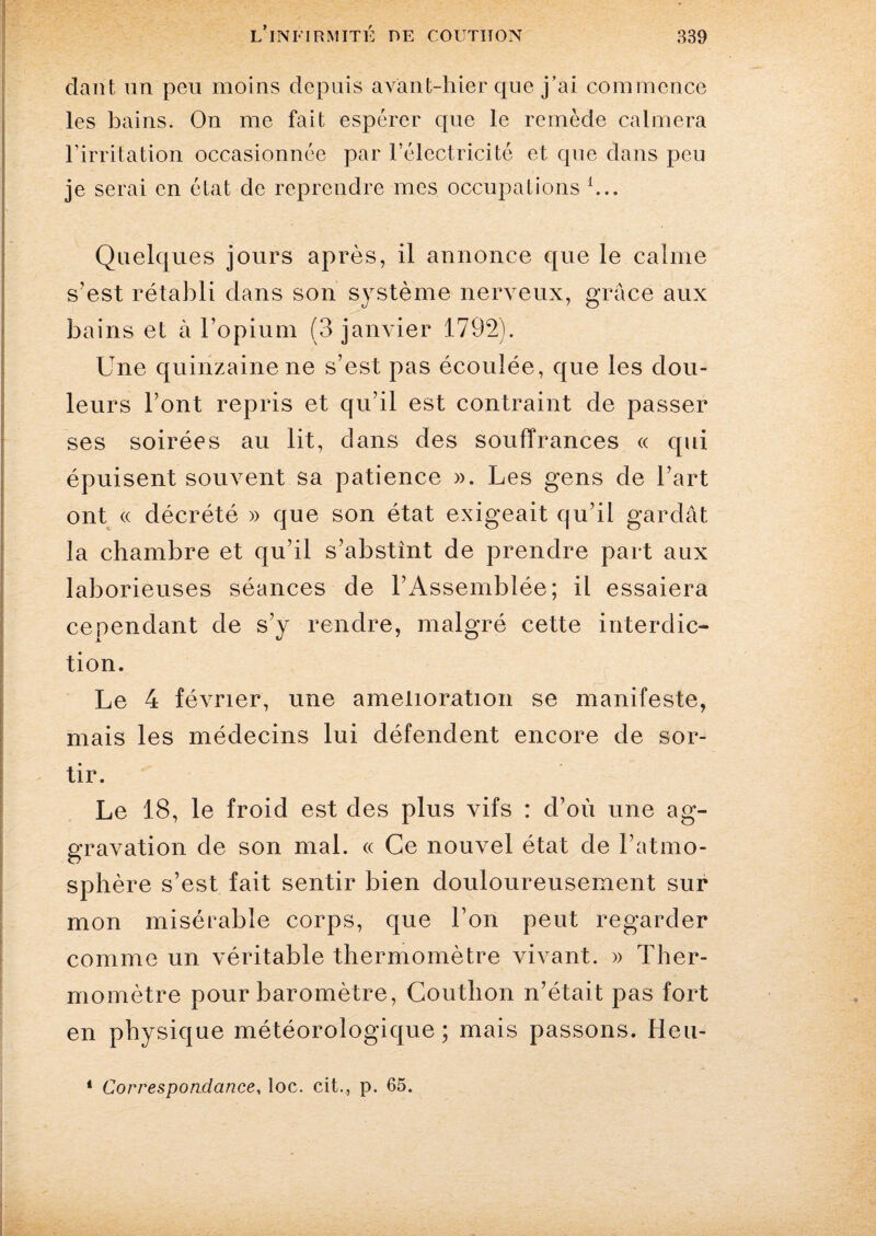 clant un peu moins depuis avant-hier que j’ai commence les bains. On me fait espérer que le remède calmera l’irritation occasionnée par l’électricité et que dans peu je serai en état de reprendre mes occupations h.. Quelques jours après, il annonce que le calme s’est rétabli dans son système nerveux, grâce aux bains et à l’opium (3 janvier 1792). Une quinzaine ne s’est pas écoulée, que les dou¬ leurs l’ont repris et qu’il est contraint de passer ses soirées au lit, dans des souffrances « qui épuisent souvent sa patience ». Les gens de l’art ont « décrété » que son état exigeait qu’il gardât la chambre et qu’il s’abstînt de prendre part aux laborieuses séances de l’Assemblée; il essaiera cependant de s’y rendre, malgré cette interdic¬ tion. Le 4 février, une amelioration se manifeste, mais les médecins lui défendent encore de sor¬ tir. Le 18, le froid est des plus vifs : d’où une ag¬ gravation de son mal. « Ce nouvel état de l’atmo¬ sphère s’est fait sentir bien douloureusement sur mon misérable corps, que l’on peut regarder comme un véritable thermomètre vivant. » Ther¬ momètre pour baromètre, Couthon n’était pas fort en physique météorologique ; mais passons. Heu-