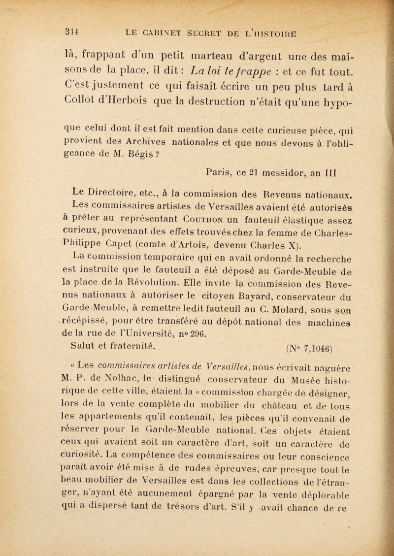 la, frappant d’un petit marteau d’argent une des mai¬ sons de la place, il dit : La loi te frappe : et ce fut tout. C est justement ce qui faisait écrire un peu plus tard à Collot d Herbois que la destruction n’était qu’une hypo- que celui dont il est fait mention dans cette curieuse pièce, qui provient des Archives nationales et que nous devons à l’obli¬ geance de M. Bégis ? Paris, ce 21 messidor, an III Le Directoire, etc., à la commission des Revenus nationaux. Les commissaires artistes de Versailles avaient été autorisés à pièter au représentant Couthon un fauteuil élastique assez cui ieux, provenant des effets trouvés chez la femme de Charles- Philippe Capet (comte d’Artois, devenu Charles X). La commission temporaire qui en avait ordonné la recherche est instruite que le fauteuil a été déposé au Garde-Meuble de la place de la Révolution. Elle invite la commission des Reve¬ nus nationaux à autoriser le citoyen Bayard, conservateur du Garde-Meuble, à remettre ledit fauteuil au C. Molard, sous son récépissé, pour être transféré au dépôt national des machines de la rue de l’Université, n° 296. Salut et fraternité. 7;io46) « Les commissaires artistes de Versailles, nous écrivait naguère M. P. de Nolhac, le distingué conservateur du Musée histo¬ rique de cette ville, étaient la «commission chargée de désigner lors de la vente complète du mobilier du château et de tous les appariements qu il contenait, les pièces qu’il convenait de réserver pour le Garde-Meuble national. Ces objets étaient ceux qui avaient soit un caractère d’art, soit un caractère de curiosité. La compétence des commissaires ou leur conscience paraît avoir été mise à de rudes épreuves, car presque tout le beau mobilier de Versailles est dans les collections de l’étran¬ ger, n’ayant été aucunement épargné par la vente déplorable qui a dispersé tant de trésors d’art. S’il y avait chance de re